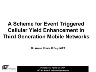 Professional Home for Life ®
20th IET Annual Technical Conference
Dr. Asoka Korale C.Eng. MIET
A Scheme for Event Triggered
Cellular Yield Enhancement in
Third Generation Mobile Networks
 