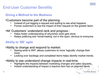 End-User Customer Benefits
     Giving a Method to the Madness
     •Customers become part of the planning:
        •   Instead of just logging a request and waiting to see what happens.
        •   Forces customers to see the impact of their request on the greater team.

     •All ‘Customers’ understand rank and progress :
        •   Helps foster understanding of why/when work gets done.
        •   Keeps politicing and ‘horse-trading’ out in the open, obvious to everyone.

     Ability to ‘BE’ agile
     •Ability to change and respond to market:
        •   Seeing what is WIP, allows customers to more ‘logically’ change their
            mind.
        •   Looking over backlogs and completed items helps identify market trends.

     •Ability to see understand change impacts in real-time:
        •   Highlights the impacts between marketing changes and sales requests.
        •   Instant understanding of impact a reactive item has on planned items.

10                                                                           © 2012 IBM Corporation
 