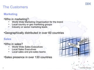The Customers
    Marketing
    •Who in marketing?:
       •    World Wide Marketing Organisation for the brand
       •    Local country or geo marketing groups
       •    Industry or sector marketing leads

    •Geographically distributed in over 60 countries

    Sales
    •Who in sales?
       •    World Wide Sales Executives
       •    Local Sales Executives
       •    Local sales and pre-sales teams

    •Sales presence in over 130 countries


4                                                             © 2012 IBM Corporation
 