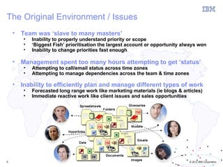 The Original Environment / Issues
    •   Team was ‘slave to many masters’
        •   Inability to properly understand priority or scope
        •   ‘Biggest Fish’ prioritisation the largest account or opportunity always won
        •   Inability to change priorities fast enough

    •   Management spent too many hours attempting to get ‘status’
        •   Attempting to call/email status across time zones
        •   Attempting to manage dependencies across the team & time zones

    •   Inability to efficiently plan and manage different types of work
        •   Forecasted long range work like marketing materials (ie blogs & articles)
        •   Immediate reactive work like client issues and sales opportunities




5                                                                              © 2012 IBM Corporation
 