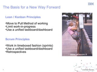The Basis for a New Way Forward

    Lean / Kanban Principles

    •Move to Pull Method of working
    •Limit work-in-progress
    •Use a unified taskboard/dashboard


    Scrum Principles

    •Work in timeboxed fashion (sprints)
    •Use a unified taskboard/dashboard
    •Retrospectives




7                                          © 2012 IBM Corporation
 