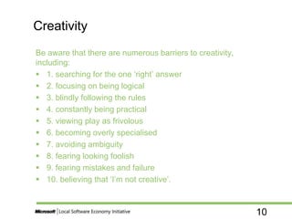 10
Be aware that there are numerous barriers to creativity,
including:
 1. searching for the one ‘right’ answer
 2. focusing on being logical
 3. blindly following the rules
 4. constantly being practical
 5. viewing play as frivolous
 6. becoming overly specialised
 7. avoiding ambiguity
 8. fearing looking foolish
 9. fearing mistakes and failure
 10. believing that ‘I’m not creative’.
Creativity
 
