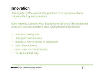11
Schumpeter (1934) was first to point out the importance of new
value created by entrepreneurs.
More recently, Carland, Hoy, Boulton and Carland (1984) extended
and specified Schumpeter’s idea, saying that entrepreneurs:
 introduce new goods
 introduce new services
 introduce new methods of production
 open new markets
 open new sources of supply
 re-organise industry.
Innovation
 