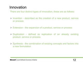 12
There are four distinct types of innovation, these are as follows:
 Invention - described as the creation of a new product, service
or process
 Extension - the expansion of a product, service or process
 Duplication - defined as replication of an already existing
product, service or process
 Synthesis - the combination of existing concepts and factors into
a new formulation
Innovation
 