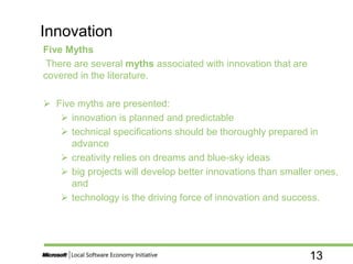 13
Five Myths
There are several myths associated with innovation that are
covered in the literature.
 Five myths are presented:
 innovation is planned and predictable
 technical specifications should be thoroughly prepared in
advance
 creativity relies on dreams and blue-sky ideas
 big projects will develop better innovations than smaller ones,
and
 technology is the driving force of innovation and success.
Innovation
 