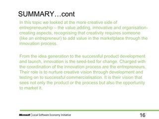 16
In this topic we looked at the more creative side of
entrepreneurship – the value adding, innovative and organisation-
creating aspects, recognising that creativity requires someone
(like an entrepreneur) to add value in the marketplace through the
innovation process.
From the idea generation to the successful product development
and launch, innovation is the seed-bed for change. Charged with
the coordination of the innovation process are the entrepreneurs.
Their role is to nurture creative vision through development and
testing on to successful commercialisation. It is their vision that
sees not only the product or the process but also the opportunity
to market it.
SUMMARY…cont
 