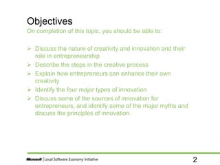 2
On completion of this topic, you should be able to:
 Discuss the nature of creativity and innovation and their
role in entrepreneurship
 Describe the steps in the creative process
 Explain how entrepreneurs can enhance their own
creativity
 Identify the four major types of innovation
 Discuss some of the sources of innovation for
entrepreneurs, and identify some of the major myths and
discuss the principles of innovation.
Objectives
 