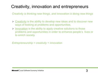 3
Creativity is thinking new things, and innovation is doing new things
 Creativity is the ability to develop new ideas and to discover new
ways of looking at problems and opportunities.
 Innovation is the ability to apply creative solutions to those
problems and opportunities in order to enhance people’s lives or
to enrich society
Entrepreneurship = creativity + innovation
Creativity, innovation and entrepreneurs
 