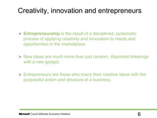 6
 Entrepreneurship is the result of a disciplined, systematic
process of applying creativity and innovation to needs and
opportunities in the marketplace.
 New ideas are much more than just random, disjointed tinkerings
with a new gadget.
 Entrepreneurs are those who marry their creative ideas with the
purposeful action and structure of a business.
Creativity, innovation and entrepreneurs
 