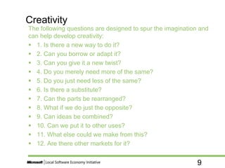 9
The following questions are designed to spur the imagination and
can help develop creativity:
 1. Is there a new way to do it?
 2. Can you borrow or adapt it?
 3. Can you give it a new twist?
 4. Do you merely need more of the same?
 5. Do you just need less of the same?
 6. Is there a substitute?
 7. Can the parts be rearranged?
 8. What if we do just the opposite?
 9. Can ideas be combined?
 10. Can we put it to other uses?
 11. What else could we make from this?
 12. Are there other markets for it?
Creativity
 