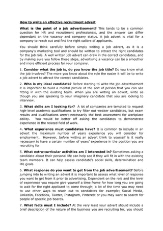 How to write an effective recruitment advert
What is the point of a job advertisement? This tends to be a common
question for HR and recruitment professionals, and the answer can differ
dependant on the vacancy and company status. A job advert is vital for a
company to reach out and find the right calibre of applicants.
You should think carefully before simply writing a job advert, as it is a
company's marketing tool and should be written to attract the right candidates
for the job role. A well written job advert can draw in the correct candidates, and
by making sure you follow these steps, advertising a vacancy can be a smoother
and more efficient process for your company.
1. Consider what the job is, do you know the job title? Do you know what
the job involves? The more you know about the role the easier it will be to write
a job advert to attract the correct candidates.
2. Who is my ideal candidate? Before starting to write the job advertisement
it is important to build a mental picture of the sort of person that you can see
fitting in with the existing team. When you are writing an advert, write as
though you are speaking to your imaginary candidate that you are looking to
interview.
3. What skills am I looking for? A lot of companies are tempted to request
high-level academic qualifications to try filter out weaker candidates, but exam
results and qualifications aren't necessarily the best assessment for workplace
ability. You would be better off asking the candidates to demonstrate
experience in the related field of work.
4. What experience must candidates have? It is common to include in an
advert the maximum number of years experience you will consider for
employment. However, before writing an advert think to yourself is it really
necessary to have a certain number of years’ experience in the position you are
recruiting for.
5. What extra-curricular activities am I interested in? Sometimes asking a
candidate about their personal life can help see if they will fit in with the existing
team members. It can help assess candidate’s social skills, determination and
life goals.
6. What response do you want to get from the job advertisement? Before
jumping into to writing an advert it is important to assess what level of response
you want to get from it prior to advertising. Dependent on the role and the level
of experience you require give yourself a time frame for how long you are going
to wait for the right applicant to come through; a lot of the time you may need
to use other ways to reach out to candidates for example; Social Media,
LinkedIn, Facebook, Twitter, Instagram, Pinterest or you may want to search for
people of specific job boards.
7. What facts must I include? At the very least your advert should include a
brief description of the nature of the business you are recruiting for, you should
 