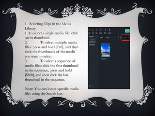 1. Selecting Clips in the Media
Library
1. To select a single media file: click
on its thumbnail.
2. To select multiple media
files: press and hold [Ctrl], and then
click the thumbnails of the media
you want to select.
3. To select a sequence of
media files: click the first thumbnail
in the sequence, press and hold
[Shift], and then click the last
thumbnail in the sequence.
Note: You can locate specific media
files using the Search bar.
 