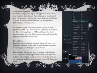 5. Deleting Clips from Timeline
To delete a single video clip or other piece of media from
your timeline, right click on the media in your timeline and
select Delete, select the clip and hit the Delete icon Filmora
9 Delete in the toolbar, or select the clip and press the
Delete key on your keyboard.
To remove multiple video clips or other pieces of media,
press and hold CTRL, then select the target files. When you
are done selecting, let go of CTRL and delete the items
using the delete icon, the delete key on your keyboard, or by
right-clicking and selecting delete.
Ripple Delete
Removing media using the methods above will leave a big
gap in the timeline. If you want to both remove media and
close this gap, use the Ripple Delete feature.
Right click on the clip you need to remove (or hold down
CTRL and select multiple pieces of media, then right click)
and then select Ripple Delete to remove that clip and have
the remaining media in the track move over to fill the empty
space.
 