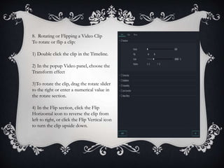 8. Rotating or Flipping a Video Clip
To rotate or flip a clip:
1) Double click the clip in the Timeline.
2) In the popup Video panel, choose the
Transform effect
3)To rotate the clip, drag the rotate slider
to the right or enter a numerical value in
the rotate section.
4) In the Flip section, click the Flip
Horizontal icon to reverse the clip from
left to right, or click the Flip Vertical icon
to turn the clip upside down.
 