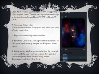 Click Reset to undo your changes or OK to apply the
effect to your video. You can also right click on the clip
in the timeline and select Rotate 90 CW or Rotate 90
CCW.
9. Cropping Video Clips
Follow the steps below to crop out and zoom into parts
of your video clips:
1) Right click on the clip in the timeline
2) Select the Crop and Zoom option from the menu or
click the Crop icon crop to open the Crop and Zoon
panel.
3) In the popup window, move and adjust the rectangle
to surround the area you want to crop. You can also
choose the preset from the following preset
dimensions: 16:9, 4:3, 1:1 or 9:16.
 