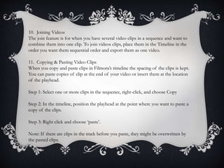 10. Joining Videos
The join feature is for when you have several video clips in a sequence and want to
combine them into one clip. To join videos clips, place them in the Timeline in the
order you want them sequential order and export them as one video.
11. Copying & Pasting Video Clips
When you copy and paste clips in Filmora’s timeline the spacing of the clips is kept.
You can paste copies of clip at the end of your video or insert them at the location
of the playhead.
Step 1: Select one or more clips in the sequence, right-click, and choose Copy
Step 2: In the timeline, position the playhead at the point where you want to paste a
copy of the clips.
Step 3: Right click and choose ‘paste’.
Note: If there are clips in the track before you paste, they might be overwritten by
the pasted clips.
 