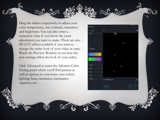 Drag the sliders respectively to adjust your
color temperature, tint, contrast, saturation
and brightness. You can also enter a
numerical value if you know the exact
adjustment you want to make. There are also
3D LUT effects available if you want to
change the entire look of your video at once.
Watch the Preview Window to see how the
new settings affect the look of your video.
Click Advanced to enter the Advance Color
Tuning panel where you’ll find presets as
well as options to customize your colors,
lighting, hues, saturation, luminance,
vignettes, etc.
 