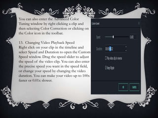 You can also enter the Advanced Color
Tuning window by right clicking a clip and
then selecting Color Correction or clicking on
the Color icon in the toolbar.
13. Changing Video Playback Speed
Right click on your clip in the timeline and
select Speed and Duration to open the Custom
Speed window. Drag the speed slider to adjust
the speed of the video clip. You can also enter
the precise speed you want in the speed field,
or change your speed by changing the video
duration. You can make your video up to 100x
faster or 0.01x slower.
 