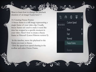 Want to learn how to change the playback
duration of an image? Learn here>>
14. Creating Freeze Frames
A freeze frame is a still image representing a
single frame of your video clip. Usually,
freeze frames are used to make it seem like
time has stopped at a specific moment in
your video. Here’s how to create a freeze
frame in Filmora9 (Latest Filmora version 9):
In the timeline, move the playhead to the
frame you want to freeze.
Click the speed icon speed chaning in the
toolbar and select Freeze Frame.
 