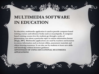 MULTIMEDIA SOFTWARE
IN EDUCATION
In education, multimedia application is used to provide computer based
training courses and reference books such as encyclopedia. A computer
based training courses lets the students go through a series of
presentation, text about a particular topic in various information format
(Singh, 2007). Multimedia applications are used by teachers and lecturers
to convey information such as lecture slides, assessment materials and
others learning resources. It can also use by students to learn new skills
and knowledge without lecturers guidance.
ADVANTAGES OF USING EDUCATIONAL MULTIMEDIA
APPLICATIONS
 