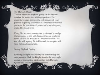 18. Playback Quality
You can adjust the playback quality of the Preview
window for a smoother editing experience. For
example, you can improve the performance of your
preview by playing your video at a lower resolution than
you want for your finished project or by creating proxy
media files to edit with.
Proxy files are more manageable versions of your clips
that are easier to edit with because they are smaller in
terms of data (i.e. they are at a lower resolution). You
can edit with a proxy file in Filmora9, then export with
your full-sized original clip.
Setting Playback Quality
Reducing your playback quality can eliminate lags and
save you time. Click the Display icon in the lower-right
corner of the preview window, then click Playback
Quality and choose from these options:
 