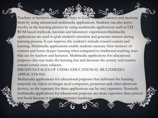 Teachers or lecturers discover the ways to boost student’s interest and motivate
them by using educational multimedia applications. Students can also active
involve in the learning process by using multimedia applications such as CD-
ROM based textbook, tutorials and laboratory experimentsMultimedia
applications are used to grab student’s attention and generate interest during
learning process. It can improve the student’s attitude toward content and
learning. Multimedia applications enable students increase their memory of
content and foster deeper learning when compared to traditional teaching ways
that use by teachers and lecturers. Multimedia applications for educational
purposes also can make the learning fun and decrease the anxiety and tension
toward certain scary subjects.
DISADVANTAGES OF USING EDUCATIONAL MULTIMEDIA
APPLICATIONS
Multimedia applications for educational purposes that delivered the learning
materials via videos or images need computers, projectors and other electronic
devices, so the expenses for these applications can be very expensive. Normally
multimedia applications for educational purposes are more expensive than printed
text book because it requires expensive hardware.
 