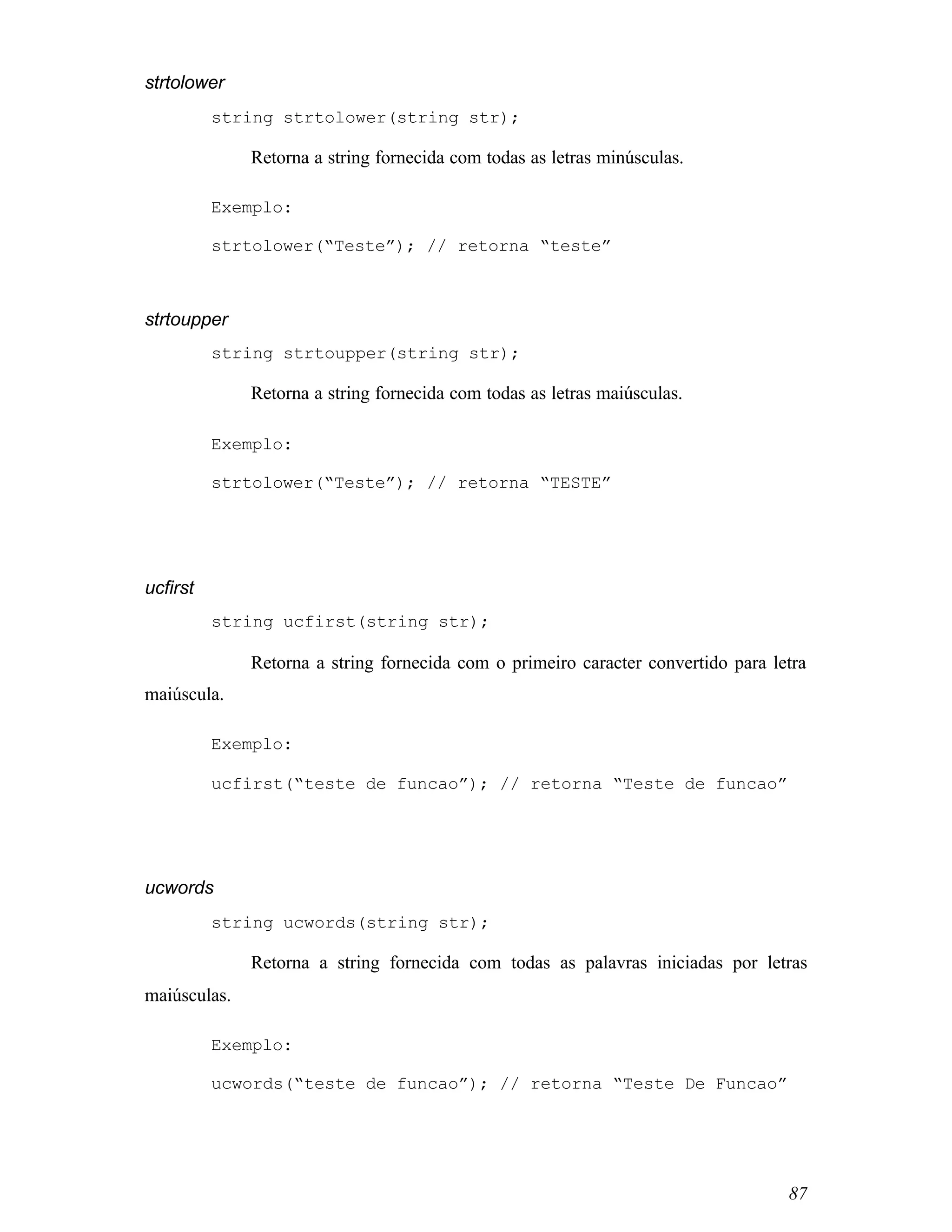 strtolower
          string strtolower(string str);

              Retorna a string fornecida com todas as letras minúsculas.

          Exemplo:

          strtolower(“Teste”); // retorna “teste”



strtoupper
          string strtoupper(string str);

              Retorna a string fornecida com todas as letras maiúsculas.

          Exemplo:

          strtolower(“Teste”); // retorna “TESTE”




ucfirst
          string ucfirst(string str);

              Retorna a string fornecida com o primeiro caracter convertido para letra
maiúscula.

          Exemplo:

          ucfirst(“teste de funcao”); // retorna “Teste de funcao”




ucwords
          string ucwords(string str);

              Retorna a string fornecida com todas as palavras iniciadas por letras
maiúsculas.

          Exemplo:

          ucwords(“teste de funcao”); // retorna “Teste De Funcao”




                                                                                   87
 