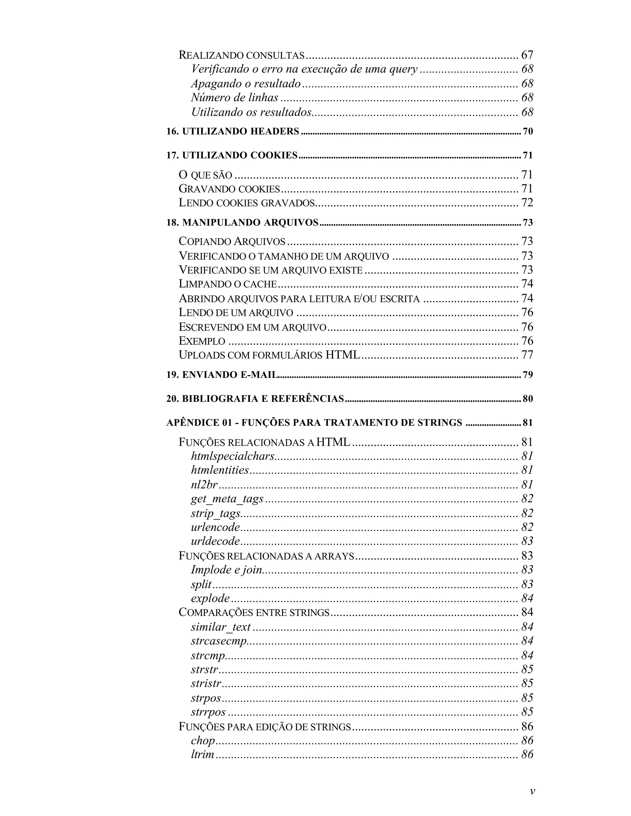 REALIZANDO CONSULTAS ..................................................................... 67
      Verificando o erro na execução de uma query ................................ 68
      Apagando o resultado ...................................................................... 68
      Número de linhas ............................................................................. 68
      Utilizando os resultados................................................................... 68
16. UTILIZANDO HEADERS ............................................................................................... 70

17. UTILIZANDO COOKIES................................................................................................ 71

    O QUE SÃO ............................................................................................ 71
    GRAVANDO COOKIES ............................................................................. 71
    LENDO COOKIES GRAVADOS.................................................................. 72
18. MANIPULANDO ARQUIVOS....................................................................................... 73
    COPIANDO ARQUIVOS ........................................................................... 73
    VERIFICANDO O TAMANHO DE UM ARQUIVO ......................................... 73
    VERIFICANDO SE UM ARQUIVO EXISTE .................................................. 73
    LIMPANDO O CACHE .............................................................................. 74
    ABRINDO ARQUIVOS PARA LEITURA E/ OU ESCRITA ............................... 74
    LENDO DE UM ARQUIVO ........................................................................ 76
    ESCREVENDO EM UM ARQUIVO .............................................................. 76
    EXEMPLO .............................................................................................. 76
    UPLOADS COM FORMULÁRIOS HTML................................................... 77
19. ENVIANDO E-MAIL......................................................................................................... 79

20. BIBLIOGRAFIA E REFERÊNCIAS............................................................................ 80

APÊNDICE 01 - FUNÇÕES PARA TRATAMENTO DE STRINGS ........................ 81

    FUNÇÕES RELACIONADAS A HTML ...................................................... 81
      htmlspecialchars............................................................................... 81
      htmlentities....................................................................................... 81
      nl2br ................................................................................................. 81
      get_meta_tags .................................................................................. 82
      strip_tags.......................................................................................... 82
      urlencode.......................................................................................... 82
      urldecode.......................................................................................... 83
    FUNÇÕES RELACIONADAS A ARRAYS ..................................................... 83
      Implode e join................................................................................... 83
      split ................................................................................................... 83
      explode ............................................................................................. 84
    COMPARAÇÕES ENTRE STRINGS ............................................................. 84
      similar_text ...................................................................................... 84
      strcasecmp........................................................................................ 84
      strcmp............................................................................................... 84
      strstr................................................................................................. 85
      stristr................................................................................................ 85
      strpos................................................................................................ 85
      strrpos .............................................................................................. 85
    FUNÇÕES PARA EDIÇÃO DE STRINGS ...................................................... 86
      chop.................................................................................................. 86
      ltrim .................................................................................................. 86

                                                                                                                             v
 