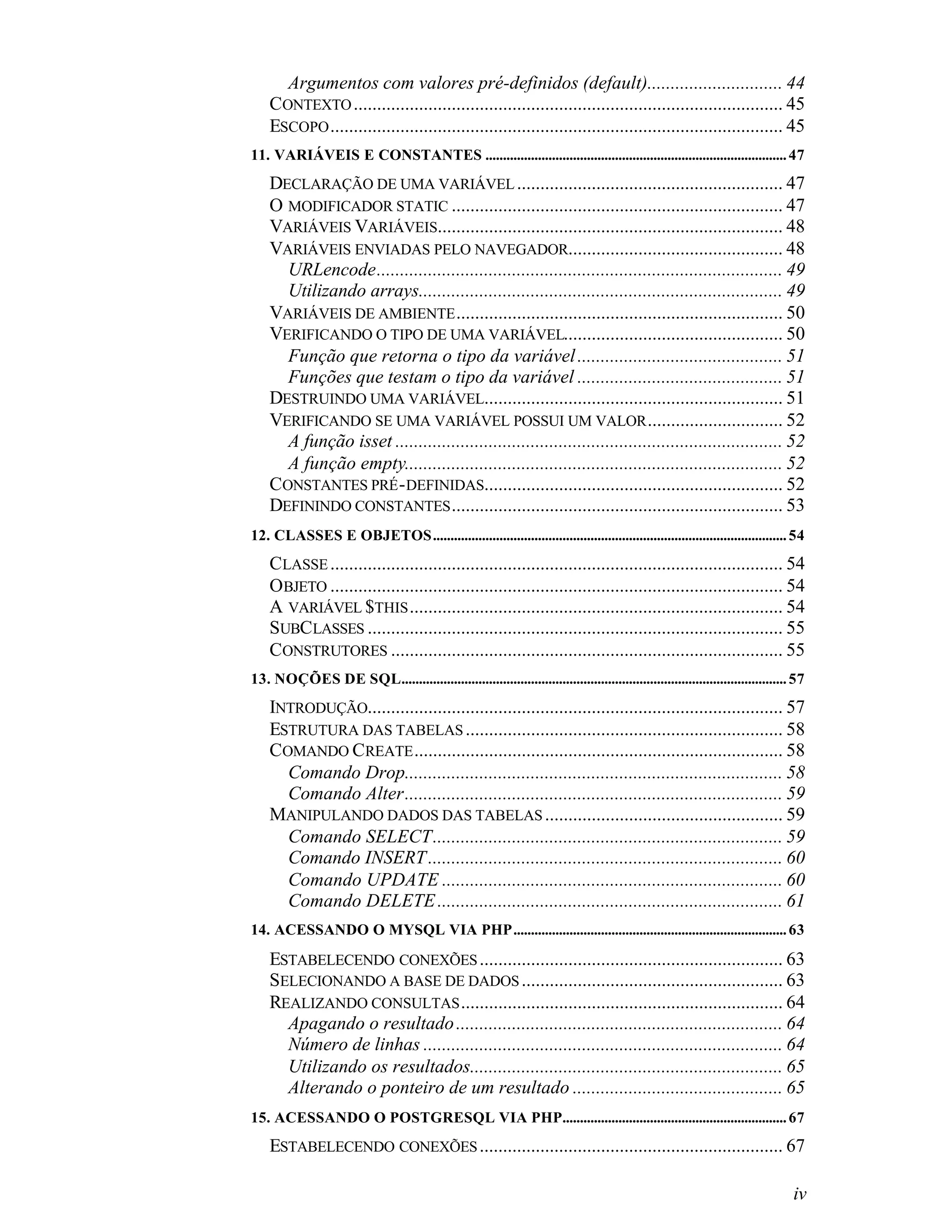 Argumentos com valores pré-definidos (default)............................. 44
    CONTEXTO ............................................................................................ 45
    ESCOPO ................................................................................................. 45
11. VARIÁVEIS E CONSTANTES ...................................................................................... 47
    DECLARAÇÃO DE UMA VARIÁVEL ......................................................... 47
    O MODIFICADOR STATIC ....................................................................... 47
    VARIÁVEIS VARIÁVEIS.......................................................................... 48
    VARIÁVEIS ENVIADAS PELO NAVEGADOR.............................................. 48
      URLencode....................................................................................... 49
      Utilizando arrays.............................................................................. 49
    VARIÁVEIS DE AMBIENTE ...................................................................... 50
    VERIFICANDO O TIPO DE UMA VARIÁVEL............................................... 50
      Função que retorna o tipo da variável ............................................ 51
      Funções que testam o tipo da variável ............................................ 51
    DESTRUINDO UMA VARIÁVEL................................................................ 51
    VERIFICANDO SE UMA VARIÁVEL POSSUI UM VALOR ............................. 52
      A função isset ................................................................................... 52
      A função empty................................................................................. 52
    CONSTANTES PRÉ - DEFINIDAS................................................................ 52
    DEFININDO CONSTANTES ....................................................................... 53
12. CLASSES E OBJETOS..................................................................................................... 54
    CLASSE ................................................................................................. 54
    OBJETO ................................................................................................. 54
    A VARIÁVEL $THIS ................................................................................ 54
    SUBCLASSES ......................................................................................... 55
    CONSTRUTORES .................................................................................... 55
13. NOÇÕES DE SQL.............................................................................................................. 57
    INTRODUÇÃO......................................................................................... 57
    ESTRUTURA DAS TABELAS .................................................................... 58
    COMANDO CREATE ............................................................................... 58
      Comando Drop................................................................................. 58
      Comando Alter................................................................................. 59
    MANIPULANDO DADOS DAS TABELAS ................................................... 59
      Comando SELECT........................................................................... 59
      Comando INSERT ............................................................................ 60
      Comando UPDATE ......................................................................... 60
      Comando DELETE .......................................................................... 61
14. ACESSANDO O MYSQL VIA PHP.............................................................................. 63

    ESTABELECENDO CONEXÕES ................................................................. 63
    SELECIONANDO A BASE DE DADOS ........................................................ 63
    REALIZANDO CONSULTAS ..................................................................... 64
      Apagando o resultado ...................................................................... 64
      Número de linhas ............................................................................. 64
      Utilizando os resultados................................................................... 65
      Alterando o ponteiro de um resultado ............................................. 65
15. ACESSANDO O POSTGRESQL VIA PHP................................................................ 67
    ESTABELECENDO CONEXÕES ................................................................. 67

                                                                                                                               iv
 