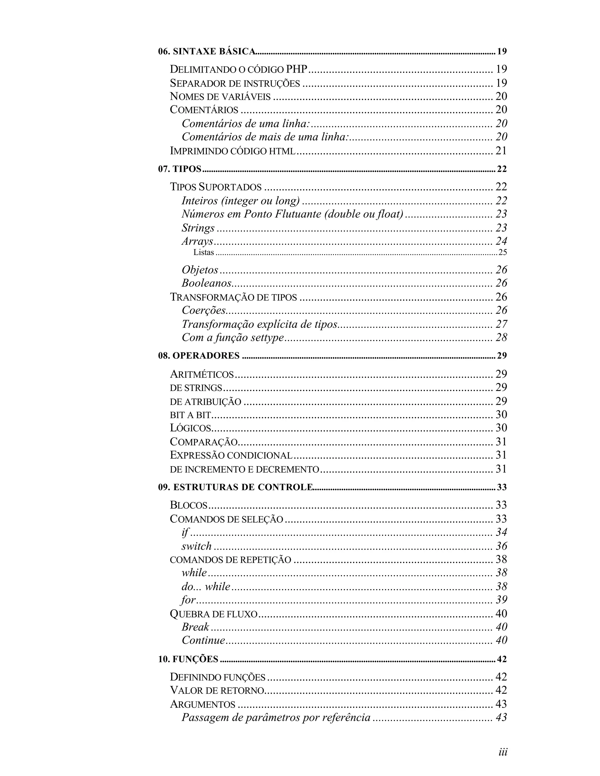 06. SINTAXE BÁSICA............................................................................................................. 19
    DELIMITANDO O CÓDIGO PHP............................................................... 19
    SEPARADOR DE INSTRUÇÕES ................................................................. 19
    NOMES DE VARIÁVEIS ........................................................................... 20
    COMENTÁRIOS ...................................................................................... 20
      Comentários de uma linha:.............................................................. 20
      Comentários de mais de uma linha:................................................. 20
    IMPRIMINDO CÓDIGO HTML ................................................................... 21
07. TIPOS..................................................................................................................................... 22
    TIPOS SUPORTADOS .............................................................................. 22
      Inteiros (integer ou long) ................................................................. 22
      Números em Ponto Flutuante (double ou float) .............................. 23
      Strings .............................................................................................. 23
      Arrays............................................................................................... 24
              Listas ................................................................................................................................25

      Objetos ............................................................................................. 26
      Booleanos......................................................................................... 26
    TRANSFORMAÇÃO DE TIPOS .................................................................. 26
      Coerções........................................................................................... 26
      Transformação explícita de tipos..................................................... 27
      Com a função settype....................................................................... 28
08. OPERADORES ................................................................................................................... 29

    ARITMÉTICOS ........................................................................................ 29
    DE STRINGS ............................................................................................ 29
    DE ATRIBUIÇÃO ..................................................................................... 29
    BIT A BIT................................................................................................ 30
    LÓGICOS................................................................................................ 30
    COMPARAÇÃO....................................................................................... 31
    EXPRESSÃO CONDICIONAL .................................................................... 31
    DE INCREMENTO E DECREMENTO ........................................................... 31
09. ESTRUTURAS DE CONTROLE................................................................................... 33
    BLOCOS ................................................................................................. 33
    COMANDOS DE SELEÇÃO ....................................................................... 33
      if ....................................................................................................... 34
      switch ............................................................................................... 36
    COMANDOS DE REPETIÇÃO .................................................................... 38
      while ................................................................................................. 38
      do... while ......................................................................................... 38
      for..................................................................................................... 39
    QUEBRA DE FLUXO ................................................................................ 40
      Break ................................................................................................ 40
      Continue........................................................................................... 40
10. FUNÇÕES ............................................................................................................................. 42
    DEFININDO FUNÇÕES ............................................................................. 42
    VALOR DE RETORNO.............................................................................. 42
    ARGUMENTOS ....................................................................................... 43
      Passagem de parâmetros por referência ......................................... 43

                                                                                                                                                   iii
 