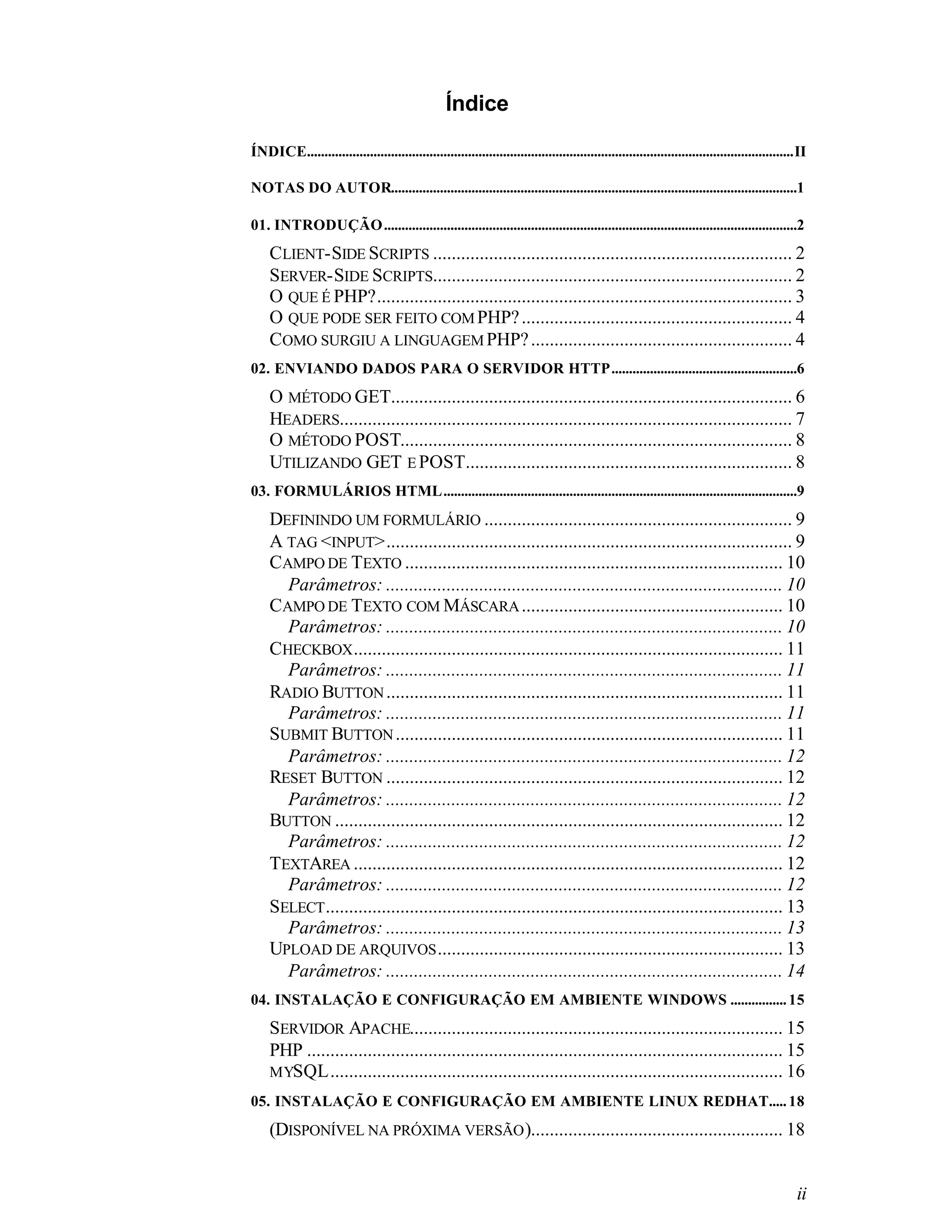 Índice

ÍNDICE...........................................................................................................................................II

NOTAS DO AUTOR....................................................................................................................1

01. INTRODUÇÃO......................................................................................................................2
    CLIENT-SIDE SCRIPTS ............................................................................. 2
    SERVER-SIDE SCRIPTS............................................................................. 2
    O QUE É PHP?......................................................................................... 3
    O QUE PODE SER FEITO COM PHP? .......................................................... 4
    COMO SURGIU A LINGUAGEM PHP? ........................................................ 4
02. ENVIANDO DADOS PARA O SERVIDOR HTTP.....................................................6
    O MÉTODO GET...................................................................................... 6
    HEADERS................................................................................................. 7
    O MÉTODO POST.................................................................................... 8
    UTILIZANDO GET E POST...................................................................... 8
03. FORMULÁRIOS HTML.....................................................................................................9
    DEFININDO UM FORMULÁRIO .................................................................. 9
    A TAG <INPUT>....................................................................................... 9
    CAMPO DE TEXTO ................................................................................. 10
      Parâmetros: ..................................................................................... 10
    CAMPO DE TEXTO COM MÁSCARA ........................................................ 10
      Parâmetros: ..................................................................................... 10
    CHECKBOX ............................................................................................ 11
      Parâmetros: ..................................................................................... 11
    RADIO BUTTON ..................................................................................... 11
      Parâmetros: ..................................................................................... 11
    SUBMIT BUTTON ................................................................................... 11
      Parâmetros: ..................................................................................... 12
    RESET BUTTON ..................................................................................... 12
      Parâmetros: ..................................................................................... 12
    BUTTON ................................................................................................ 12
      Parâmetros: ..................................................................................... 12
    TEXTAREA ............................................................................................ 12
      Parâmetros: ..................................................................................... 12
    SELECT .................................................................................................. 13
      Parâmetros: ..................................................................................... 13
    UPLOAD DE ARQUIVOS .......................................................................... 13
      Parâmetros: ..................................................................................... 14
04. INSTALAÇÃO E CONFIGURAÇÃO EM AMBIENTE WINDOWS ................ 15
    SERVIDOR APACHE................................................................................ 15
    PHP ...................................................................................................... 15
    MYSQL................................................................................................. 16
05. INSTALAÇÃO E CONFIGURAÇÃO EM AMBIENTE LINUX REDHAT..... 18
    (DISPONÍVEL NA PRÓXIMA VERSÃO )...................................................... 18


                                                                                                                                                ii
 