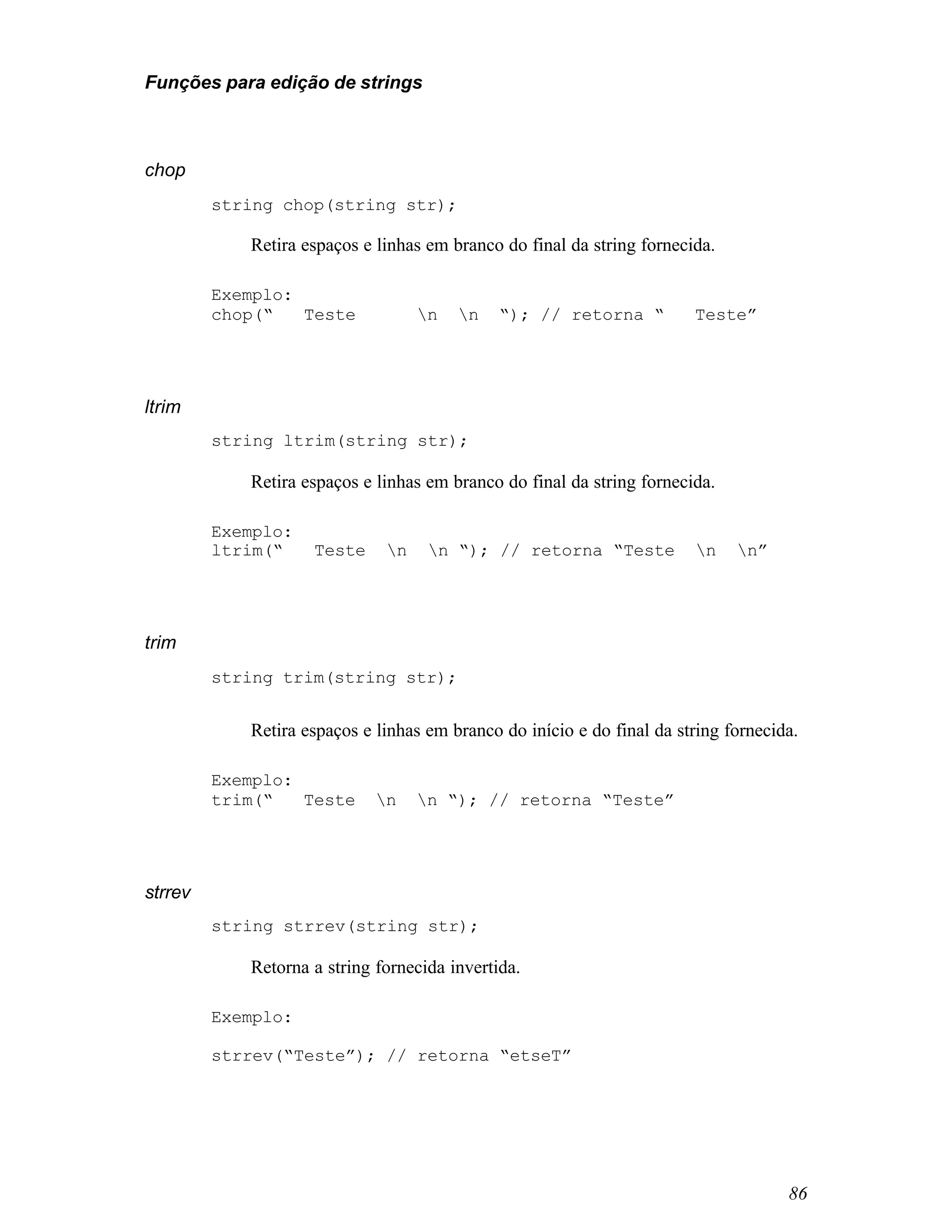 Funções para edição de strings



chop
         string chop(string str);

            Retira espaços e linhas em branco do final da string fornecida.

         Exemplo:
         chop(“   Teste            n   n    “); // retorna “          Teste”




ltrim
         string ltrim(string str);

            Retira espaços e linhas em branco do final da string fornecida.

         Exemplo:
         ltrim(“    Teste     n    n “); // retorna “Teste            n    n”




trim
         string trim(string str);


            Retira espaços e linhas em branco do início e do final da string fornecida.

         Exemplo:
         trim(“   Teste      n    n “); // retorna “Teste”




strrev
         string strrev(string str);

            Retorna a string fornecida invertida.

         Exemplo:

         strrev(“Teste”); // retorna “etseT”




                                                                                     86
 