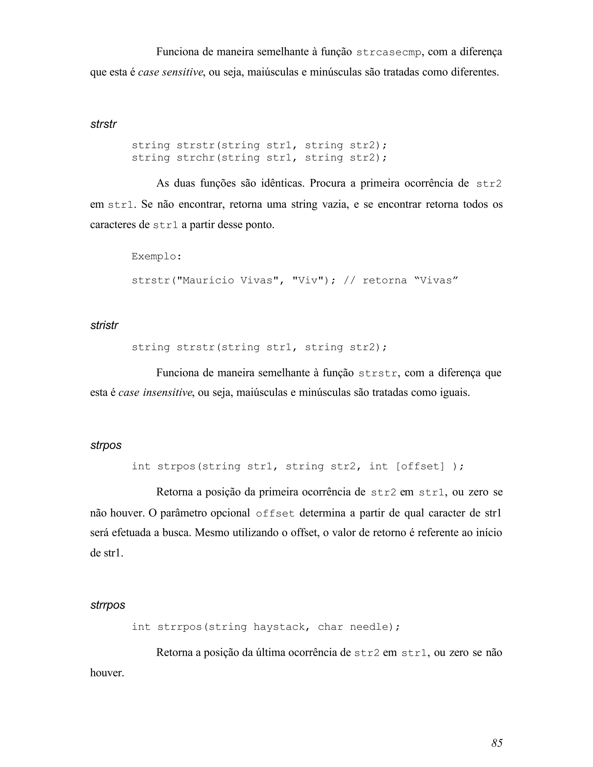 Funciona de maneira semelhante à função strcasecmp, com a diferença
que esta é case sensitive, ou seja, maiúsculas e minúsculas são tratadas como diferentes.



strstr
           string strstr(string str1, string str2);
           string strchr(string str1, string str2);

              As duas funções são idênticas. Procura a primeira ocorrência de str2
em str1. Se não encontrar, retorna uma string vazia, e se encontrar retorna todos os
caracteres de str1 a partir desse ponto.

           Exemplo:

           strstr("Mauricio Vivas", "Viv"); // retorna “Vivas”



stristr
           string strstr(string str1, string str2);

              Funciona de maneira semelhante à função strstr, com a diferença que
esta é case insensitive, ou seja, maiúsculas e minúsculas são tratadas como iguais.



strpos
           int strpos(string str1, string str2, int [offset] );

              Retorna a posição da primeira ocorrência de str2 em str1, ou zero se
não houver. O parâmetro opcional offset determina a partir de qual caracter de str1
será efetuada a busca. Mesmo utilizando o offset, o valor de retorno é referente ao início
de str1.



strrpos
           int strrpos(string haystack, char needle);

              Retorna a posição da última ocorrência de str2 em str1, ou zero se não
houver.




                                                                                       85
 