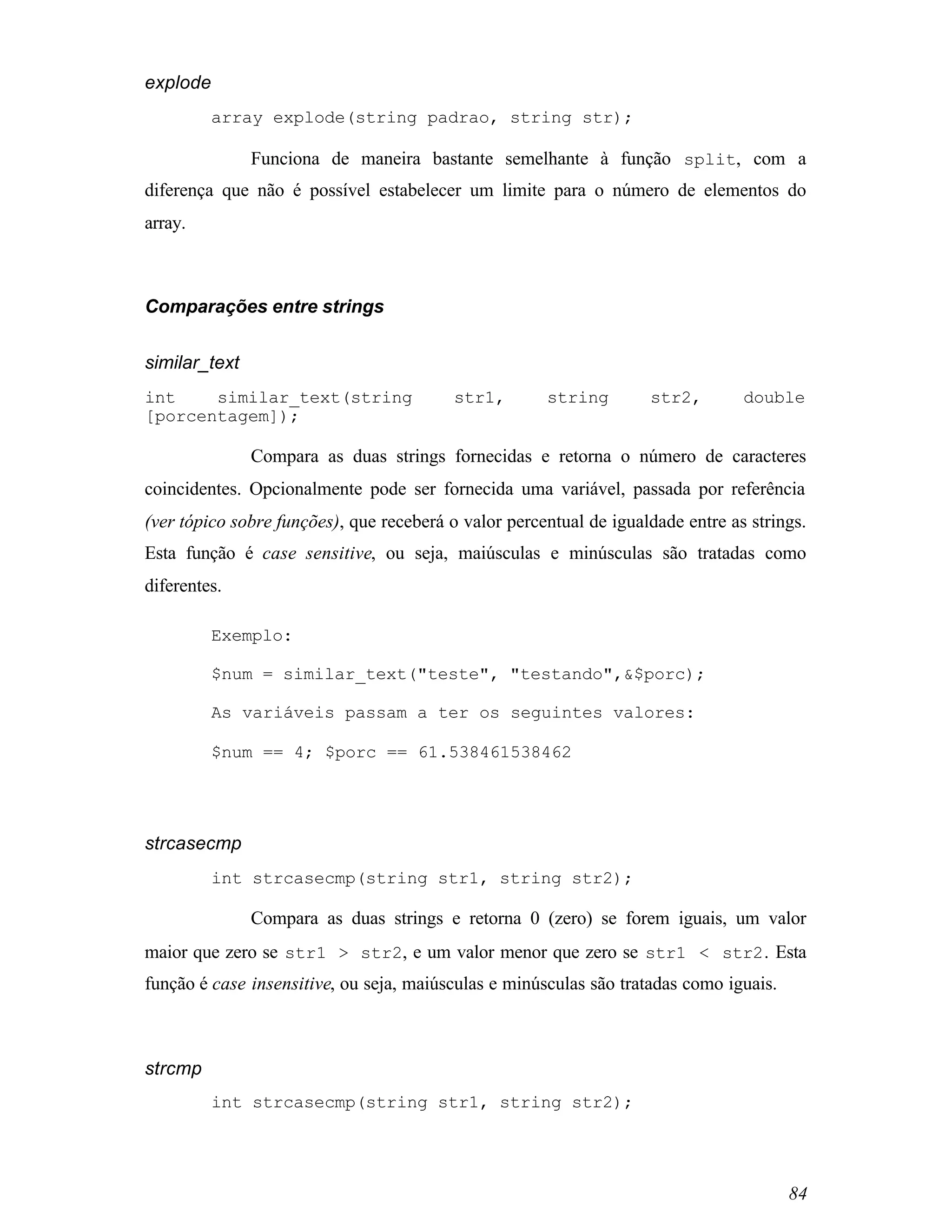 explode
          array explode(string padrao, string str);

               Funciona de maneira bastante semelhante à função split, com a
diferença que não é possível estabelecer um limite para o número de elementos do
array.



Comparações entre strings


similar_text
int    similar_text(string                str1,       string        str2,        double
[porcentagem]);

               Compara as duas strings fornecidas e retorna o número de caracteres
coincidentes. Opcionalmente pode ser fornecida uma variável, passada por referência
(ver tópico sobre funções), que receberá o valor percentual de igualdade entre as strings.
Esta função é case sensitive, ou seja, maiúsculas e minúsculas são tratadas como
diferentes.

          Exemplo:

          $num = similar_text("teste", "testando",&$porc);

          As variáveis passam a ter os seguintes valores:

          $num == 4; $porc == 61.538461538462




strcasecmp
          int strcasecmp(string str1, string str2);

               Compara as duas strings e retorna 0 (zero) se forem iguais, um valor
maior que zero se str1 > str2, e um valor menor que zero se str1 < str2 . Esta
função é case insensitive, ou seja, maiúsculas e minúsculas são tratadas como iguais.



strcmp
          int strcasecmp(string str1, string str2);




                                                                                        84
 