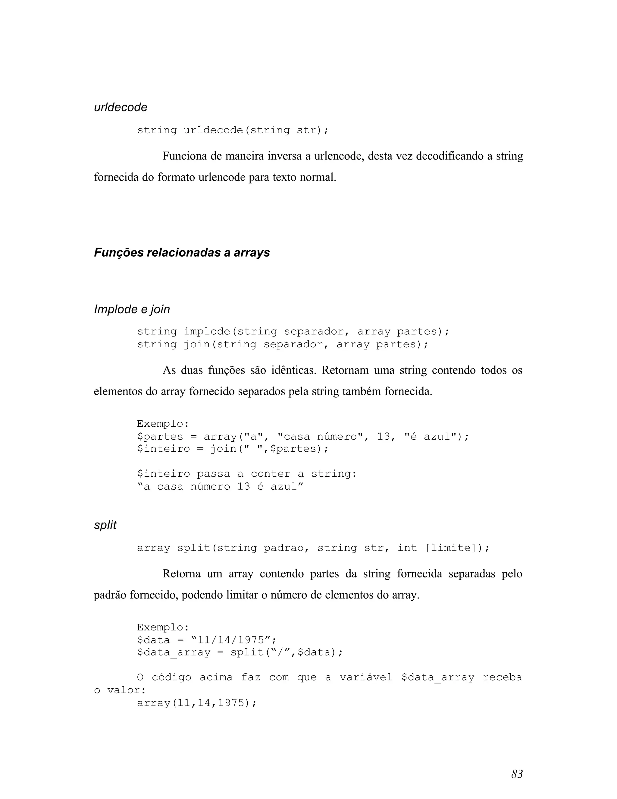 urldecode
        string urldecode(string str);

             Funciona de maneira inversa a urlencode, desta vez decodificando a string
fornecida do formato urlencode para texto normal.




Funções relacionadas a arrays



Implode e join
        string implode(string separador, array partes);
        string join(string separador, array partes);

             As duas funções são idênticas. Retornam uma string contendo todos os
elementos do array fornecido separados pela string também fornecida.

        Exemplo:
        $partes = array("a", "casa número", 13, "é azul");
        $inteiro = join(" ",$partes);

        $inteiro passa a conter a string:
        “a casa número 13 é azul”


split
        array split(string padrao, string str, int [limite]);

             Retorna um array contendo partes da string fornecida separadas pelo
padrão fornecido, podendo limitar o número de elementos do array.

        Exemplo:
        $data = “11/14/1975”;
        $data_array = split(“/”,$data);

       O código acima faz com que a variável $data_array receba
o valor:
       array(11,14,1975);




                                                                                   83
 