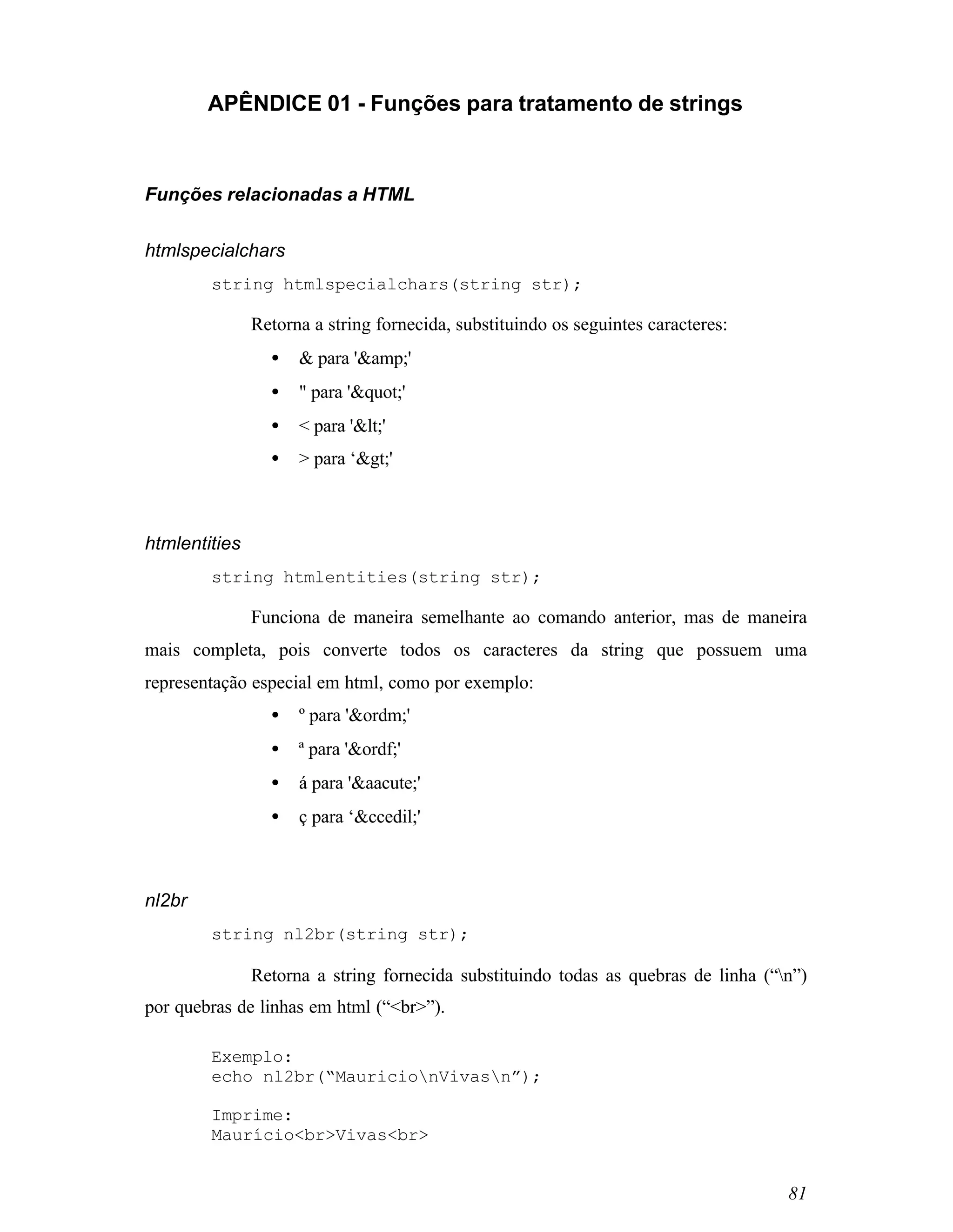 APÊNDICE 01 - Funções para tratamento de strings



Funções relacionadas a HTML


htmlspecialchars
        string htmlspecialchars(string str);

               Retorna a string fornecida, substituindo os seguintes caracteres:
                 •   & para '&amp;'
                 •   " para '"'
                 •   < para '<'
                 •   > para ‘>'



htmlentities
        string htmlentities(string str);

               Funciona de maneira semelhante ao comando anterior, mas de maneira
mais completa, pois converte todos os caracteres da string que possuem uma
representação especial em html, como por exemplo:
                 •   º para '&ordm;'
                 •   ª para '&ordf;'
                 •   á para '&aacute;'
                 •   ç para ‘&ccedil;'



nl2br
        string nl2br(string str);

               Retorna a string fornecida substituindo todas as quebras de linha (“n”)
por quebras de linhas em html (“<br>”).

        Exemplo:
        echo nl2br(“MauricionVivasn”);

        Imprime:
        Maurício<br>Vivas<br>


                                                                                    81
 