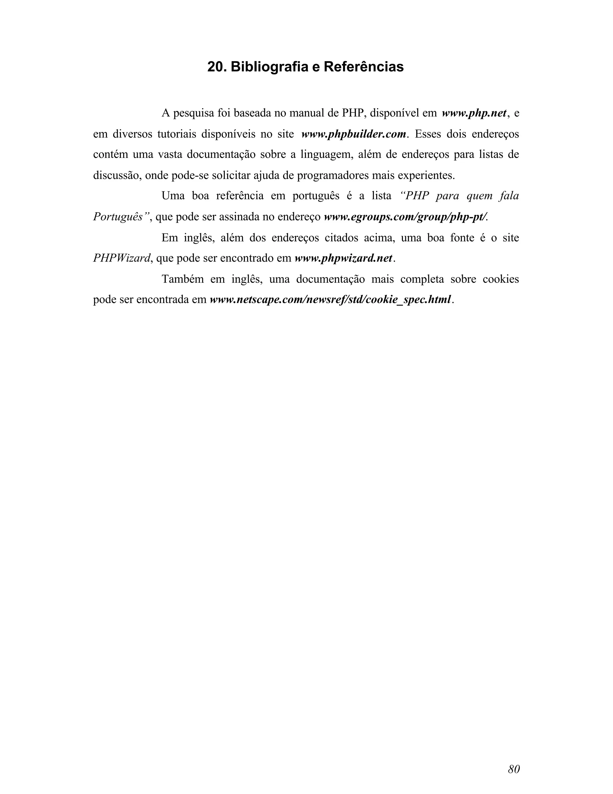 20. Bibliografia e Referências


             A pesquisa foi baseada no manual de PHP, disponível em www.php.net, e
em diversos tutoriais disponíveis no site www.phpbuilder.com. Esses dois endereços
contém uma vasta documentação sobre a linguagem, além de endereços para listas de
discussão, onde pode-se solicitar ajuda de programadores mais experientes.
             Uma boa referência em português é a lista “PHP para quem fala
Português”, que pode ser assinada no endereço www.egroups.com/group/php-pt/.
             Em inglês, além dos endereços citados acima, uma boa fonte é o site
PHPWizard, que pode ser encontrado em www.phpwizard.net.
             Também em inglês, uma documentação mais completa sobre cookies
pode ser encontrada em www.netscape.com/newsref/std/cookie_spec.html.




                                                                               80
 
