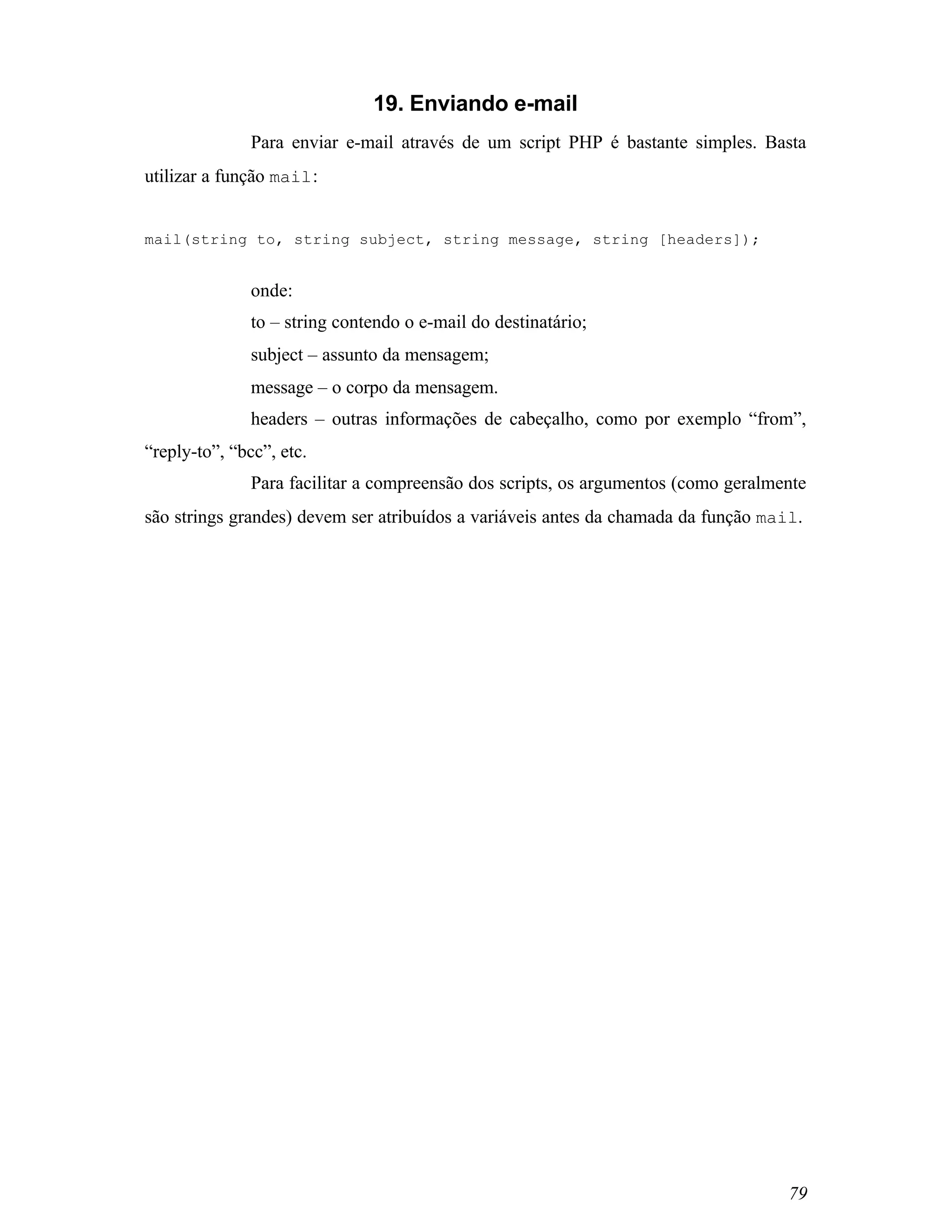 19. Enviando e-mail
               Para enviar e-mail através de um script PHP é bastante simples. Basta
utilizar a função mail :


mail(string to, string subject, string message, string [headers]);


               onde:
               to – string contendo o e-mail do destinatário;
               subject – assunto da mensagem;
               message – o corpo da mensagem.
               headers – outras informações de cabeçalho, como por exemplo “from”,
“reply-to”, “bcc”, etc.
               Para facilitar a compreensão dos scripts, os argumentos (como geralmente
são strings grandes) devem ser atribuídos a variáveis antes da chamada da função mail.




                                                                                    79
 