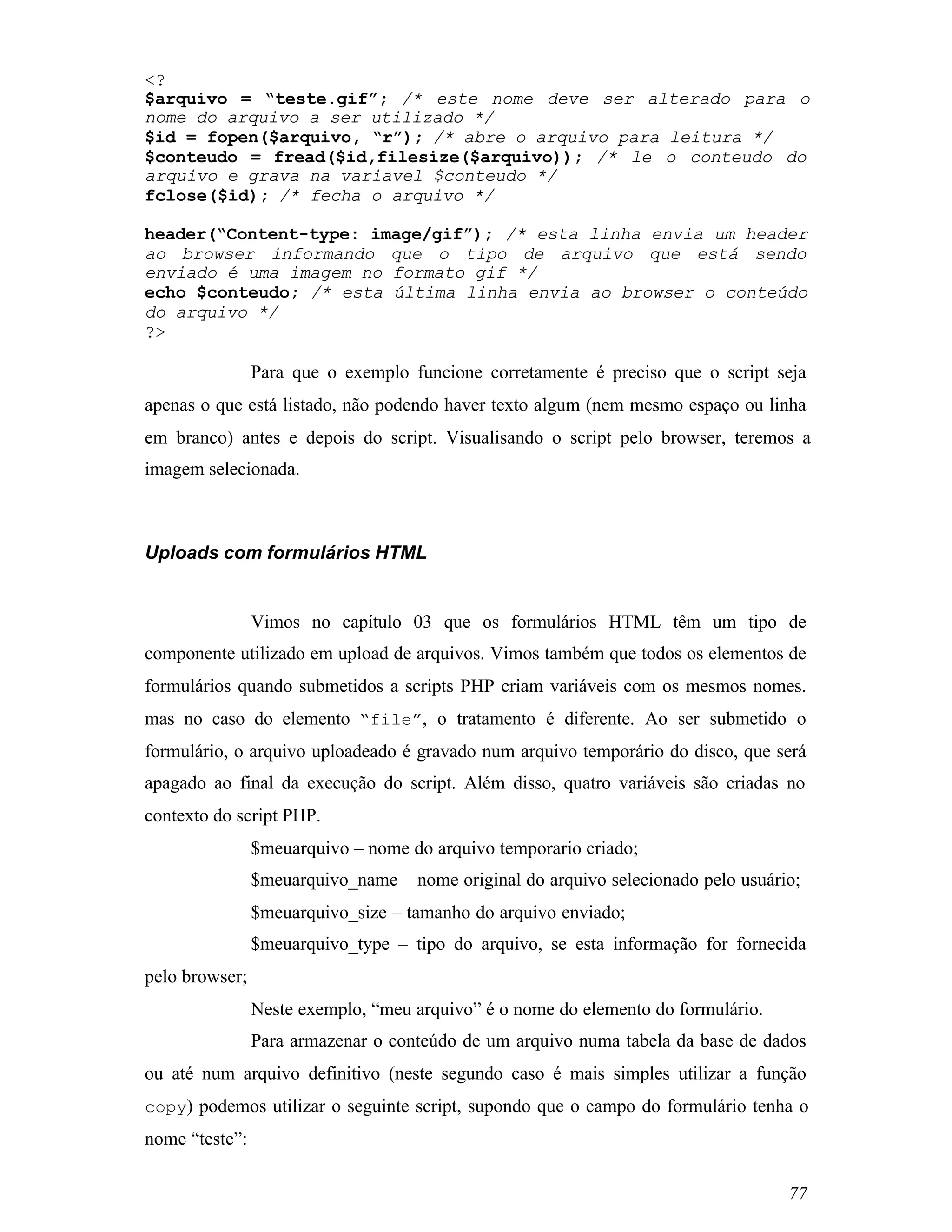 <?
$arquivo = “teste.gif”; /* este nome deve ser alterado para o
nome do arquivo a ser utilizado */
$id = fopen($arquivo, “r”); /* abre o arquivo para leitura */
$conteudo = fread($id,filesize($arquivo)); /* le o conteudo do
arquivo e grava na variavel $conteudo */
fclose($id); /* fecha o arquivo */

header(“Content-type: image/gif”); /* esta linha envia um header
ao browser informando que o tipo de arquivo que está sendo
enviado é uma imagem no formato gif */
echo $conteudo; /* esta última linha envia ao browser o conteúdo
do arquivo */
?>

                Para que o exemplo funcione corretamente é preciso que o script seja
apenas o que está listado, não podendo haver texto algum (nem mesmo espaço ou linha
em branco) antes e depois do script. Visualisando o script pelo browser, teremos a
imagem selecionada.



Uploads com formulários HTML


                Vimos no capítulo 03 que os formulários HTML têm um tipo de
componente utilizado em upload de arquivos. Vimos também que todos os elementos de
formulários quando submetidos a scripts PHP criam variáveis com os mesmos nomes.
mas no caso do elemento “file”, o tratamento é diferente. Ao ser submetido o
formulário, o arquivo uploadeado é gravado num arquivo temporário do disco, que será
apagado ao final da execução do script. Além disso, quatro variáveis são criadas no
contexto do script PHP.
                $meuarquivo – nome do arquivo temporario criado;
                $meuarquivo_name – nome original do arquivo selecionado pelo usuário;
                $meuarquivo_size – tamanho do arquivo enviado;
                $meuarquivo_type – tipo do arquivo, se esta informação for fornecida
pelo browser;
                Neste exemplo, “meu arquivo” é o nome do elemento do formulário.
                Para armazenar o conteúdo de um arquivo numa tabela da base de dados
ou até num arquivo definitivo (neste segundo caso é mais simples utilizar a função
copy) podemos utilizar o seguinte script, supondo que o campo do formulário tenha o
nome “teste”:

                                                                                   77
 
