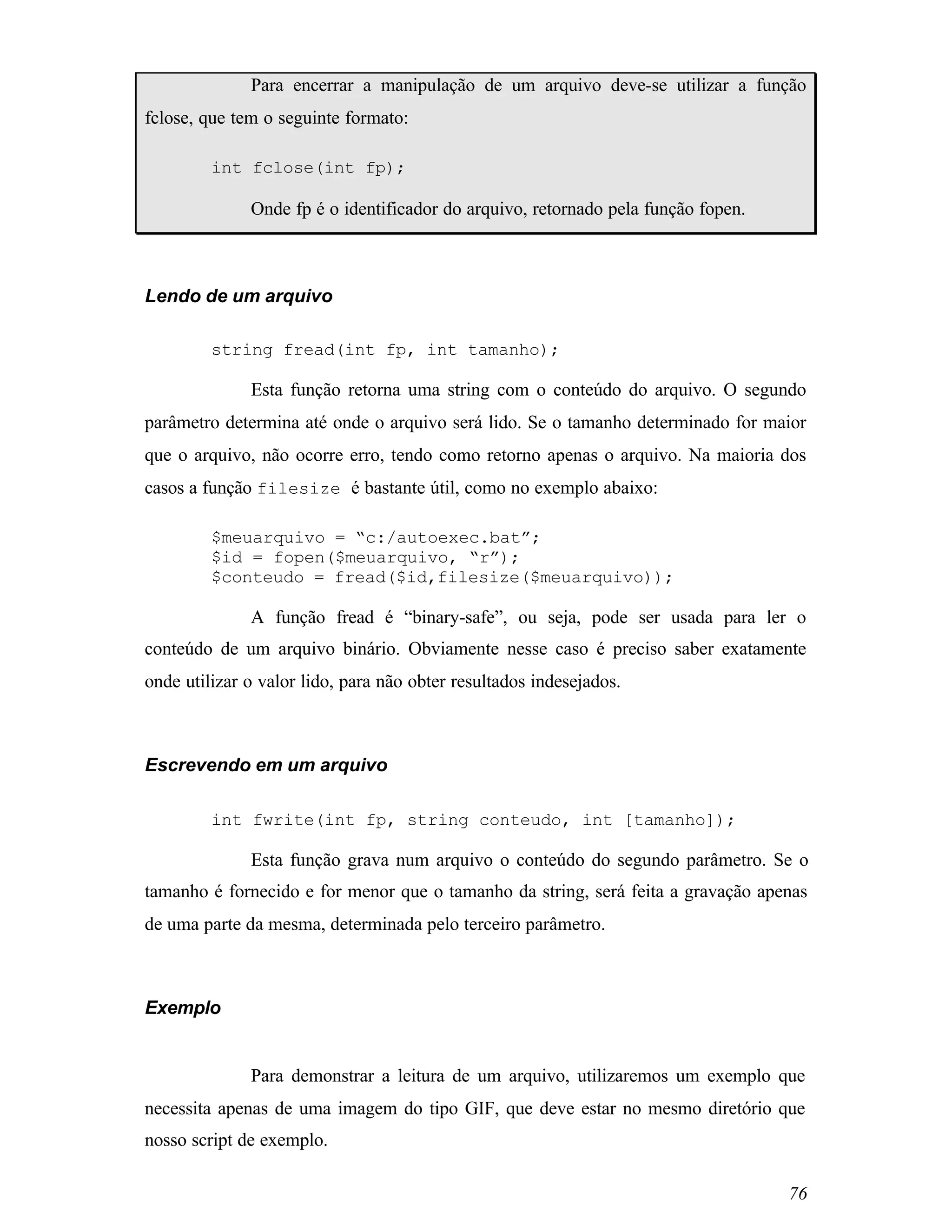 Para encerrar a manipulação de um arquivo deve-se utilizar a função
fclose, que tem o seguinte formato:

         int fclose(int fp);

              Onde fp é o identificador do arquivo, retornado pela função fopen.



Lendo de um arquivo

         string fread(int fp, int tamanho);

              Esta função retorna uma string com o conteúdo do arquivo. O segundo
parâmetro determina até onde o arquivo será lido. Se o tamanho determinado for maior
que o arquivo, não ocorre erro, tendo como retorno apenas o arquivo. Na maioria dos
casos a função filesize é bastante útil, como no exemplo abaixo:

         $meuarquivo = “c:/autoexec.bat”;
         $id = fopen($meuarquivo, “r”);
         $conteudo = fread($id,filesize($meuarquivo));

              A função fread é “binary-safe”, ou seja, pode ser usada para ler o
conteúdo de um arquivo binário. Obviamente nesse caso é preciso saber exatamente
onde utilizar o valor lido, para não obter resultados indesejados.



Escrevendo em um arquivo

         int fwrite(int fp, string conteudo, int [tamanho]);

              Esta função grava num arquivo o conteúdo do segundo parâmetro. Se o
tamanho é fornecido e for menor que o tamanho da string, será feita a gravação apenas
de uma parte da mesma, determinada pelo terceiro parâmetro.



Exemplo


              Para demonstrar a leitura de um arquivo, utilizaremos um exemplo que
necessita apenas de uma imagem do tipo GIF, que deve estar no mesmo diretório que
nosso script de exemplo.

                                                                                   76
 