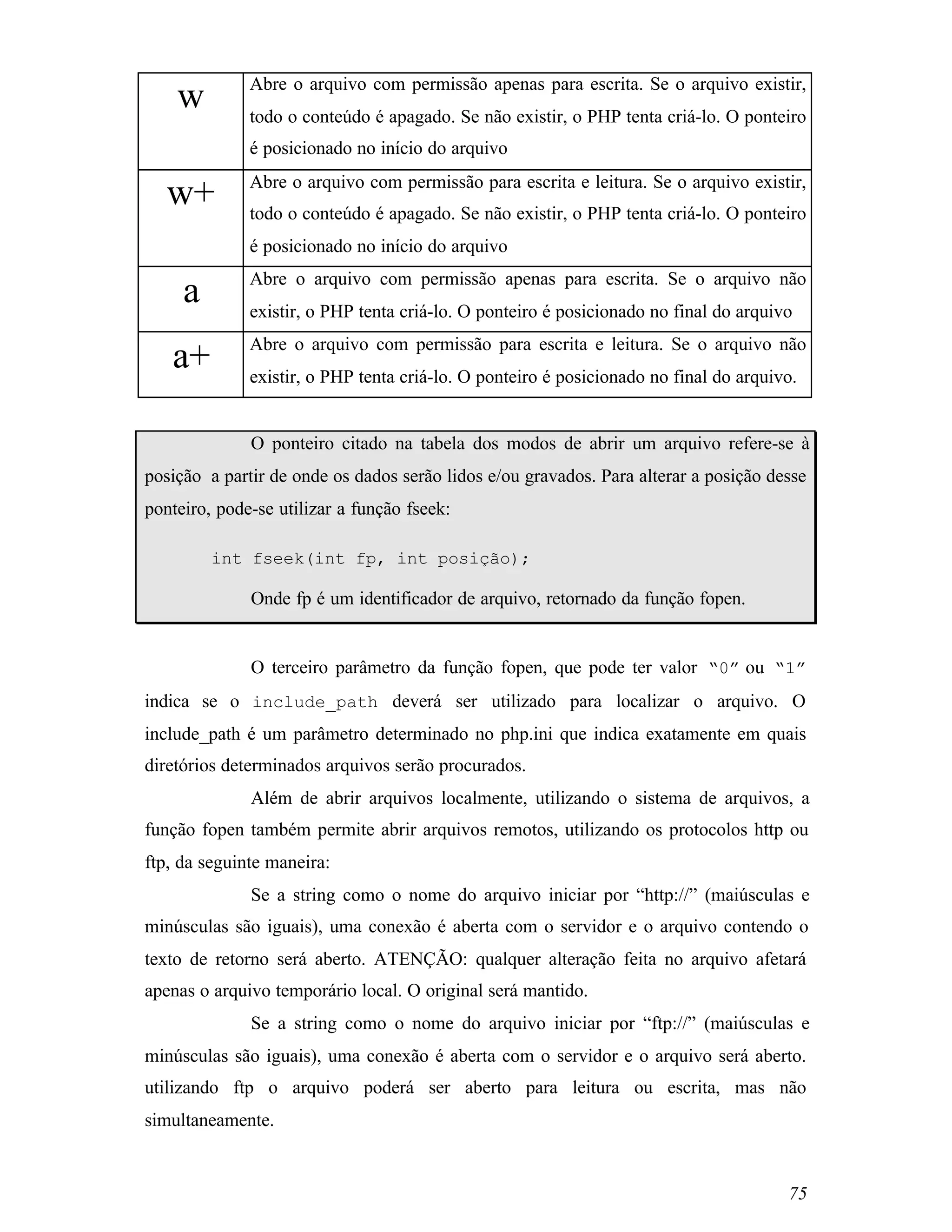 Abre o arquivo com permissão apenas para escrita. Se o arquivo existir,
    w         todo o conteúdo é apagado. Se não existir, o PHP tenta criá-lo. O ponteiro
              é posicionado no início do arquivo
              Abre o arquivo com permissão para escrita e leitura. Se o arquivo existir,
   w+         todo o conteúdo é apagado. Se não existir, o PHP tenta criá-lo. O ponteiro
              é posicionado no início do arquivo
              Abre o arquivo com permissão apenas para escrita. Se o arquivo não
     a        existir, o PHP tenta criá-lo. O ponteiro é posicionado no final do arquivo
              Abre o arquivo com permissão para escrita e leitura. Se o arquivo não
   a+         existir, o PHP tenta criá-lo. O ponteiro é posicionado no final do arquivo.


              O ponteiro citado na tabela dos modos de abrir um arquivo refere-se à
posição a partir de onde os dados serão lidos e/ou gravados. Para alterar a posição desse
ponteiro, pode-se utilizar a função fseek:

         int fseek(int fp, int posição);

              Onde fp é um identificador de arquivo, retornado da função fopen.


              O terceiro parâmetro da função fopen, que pode ter valor “0” ou “1”
indica se o include_path deverá ser utilizado para localizar o arquivo. O
include_path é um parâmetro determinado no php.ini que indica exatamente em quais
diretórios determinados arquivos serão procurados.
              Além de abrir arquivos localmente, utilizando o sistema de arquivos, a
função fopen também permite abrir arquivos remotos, utilizando os protocolos http ou
ftp, da seguinte maneira:
              Se a string como o nome do arquivo iniciar por “http://” (maiúsculas e
minúsculas são iguais), uma conexão é aberta com o servidor e o arquivo contendo o
texto de retorno será aberto. ATENÇÃO: qualquer alteração feita no arquivo afetará
apenas o arquivo temporário local. O original será mantido.
              Se a string como o nome do arquivo iniciar por “ftp://” (maiúsculas e
minúsculas são iguais), uma conexão é aberta com o servidor e o arquivo será aberto.
utilizando ftp o arquivo poderá ser aberto para leitura ou escrita, mas não
simultaneamente.


                                                                                       75
 