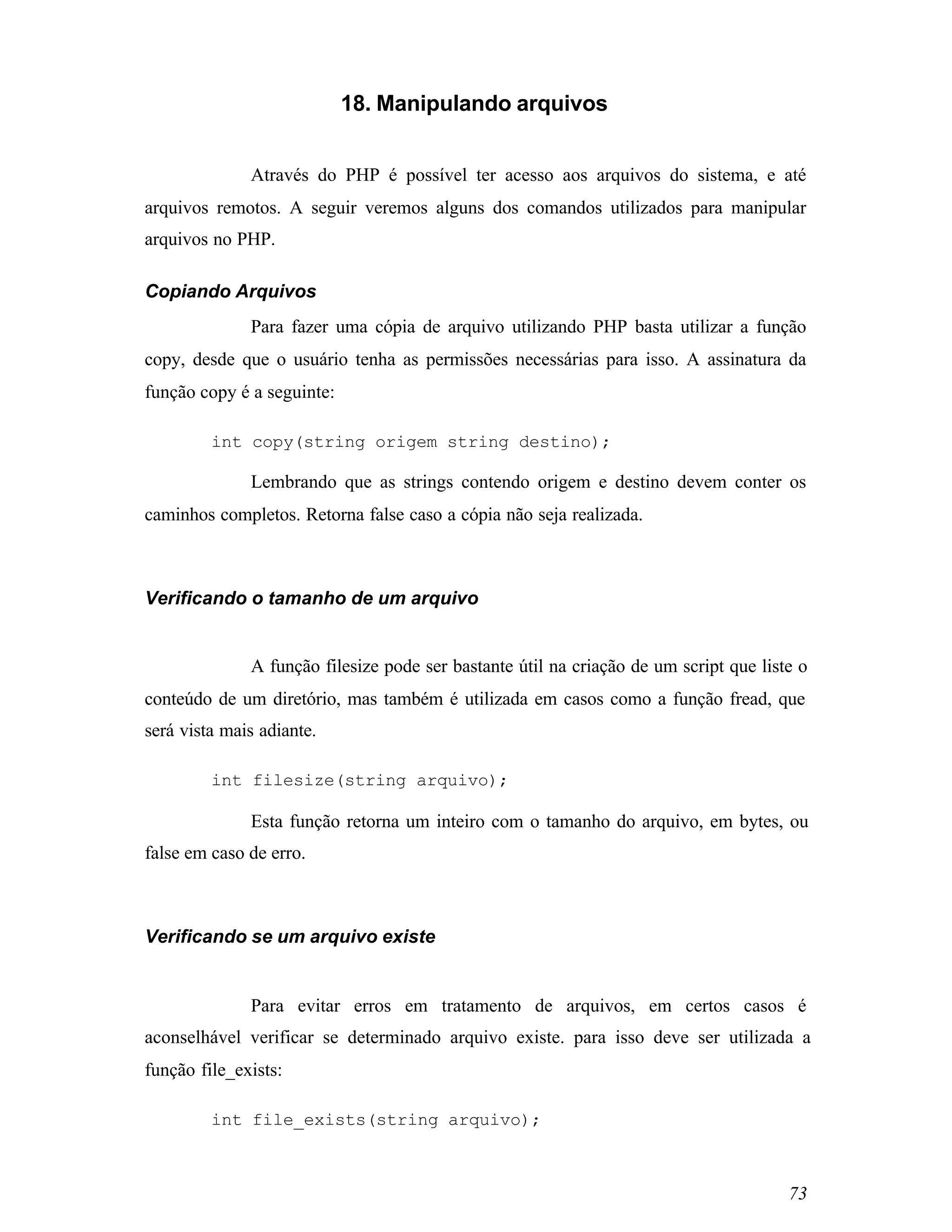 18. Manipulando arquivos


              Através do PHP é possível ter acesso aos arquivos do sistema, e até
arquivos remotos. A seguir veremos alguns dos comandos utilizados para manipular
arquivos no PHP.

Copiando Arquivos
              Para fazer uma cópia de arquivo utilizando PHP basta utilizar a função
copy, desde que o usuário tenha as permissões necessárias para isso. A assinatura da
função copy é a seguinte:

         int copy(string origem string destino);

              Lembrando que as strings contendo origem e destino devem conter os
caminhos completos. Retorna false caso a cópia não seja realizada.



Verificando o tamanho de um arquivo


              A função filesize pode ser bastante útil na criação de um script que liste o
conteúdo de um diretório, mas também é utilizada em casos como a função fread, que
será vista mais adiante.

         int filesize(string arquivo);

              Esta função retorna um inteiro com o tamanho do arquivo, em bytes, ou
false em caso de erro.



Verificando se um arquivo existe


              Para evitar erros em tratamento de arquivos, em certos casos é
aconselhável verificar se determinado arquivo existe. para isso deve ser utilizada a
função file_exists:

         int file_exists(string arquivo);



                                                                                       73
 