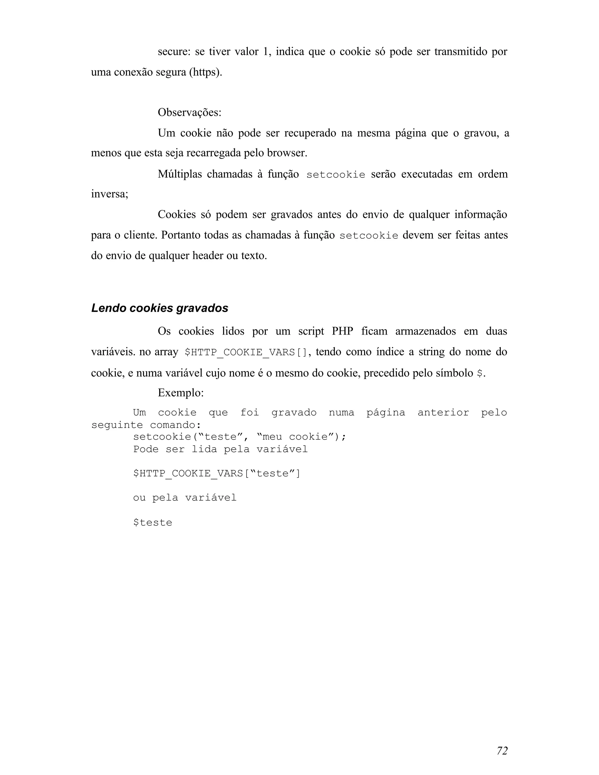 secure: se tiver valor 1, indica que o cookie só pode ser transmitido por
uma conexão segura (https).


              Observações:
              Um cookie não pode ser recuperado na mesma página que o gravou, a
menos que esta seja recarregada pelo browser.
              Múltiplas chamadas à função setcookie serão executadas em ordem
inversa;
              Cookies só podem ser gravados antes do envio de qualquer informação
para o cliente. Portanto todas as chamadas à função setcookie devem ser feitas antes
do envio de qualquer header ou texto.



Lendo cookies gravados
              Os cookies lidos por um script PHP ficam armazenados em duas
variáveis. no array $HTTP_COOKIE_VARS[], tendo como índice a string do nome do
cookie, e numa variável cujo nome é o mesmo do cookie, precedido pelo símbolo $.
              Exemplo:
      Um cookie que foi gravado numa                     página     anterior     pelo
seguinte comando:
      setcookie(“teste”, “meu cookie”);
      Pode ser lida pela variável

           $HTTP_COOKIE_VARS[“teste”]

           ou pela variável

           $teste




                                                                                    72
 