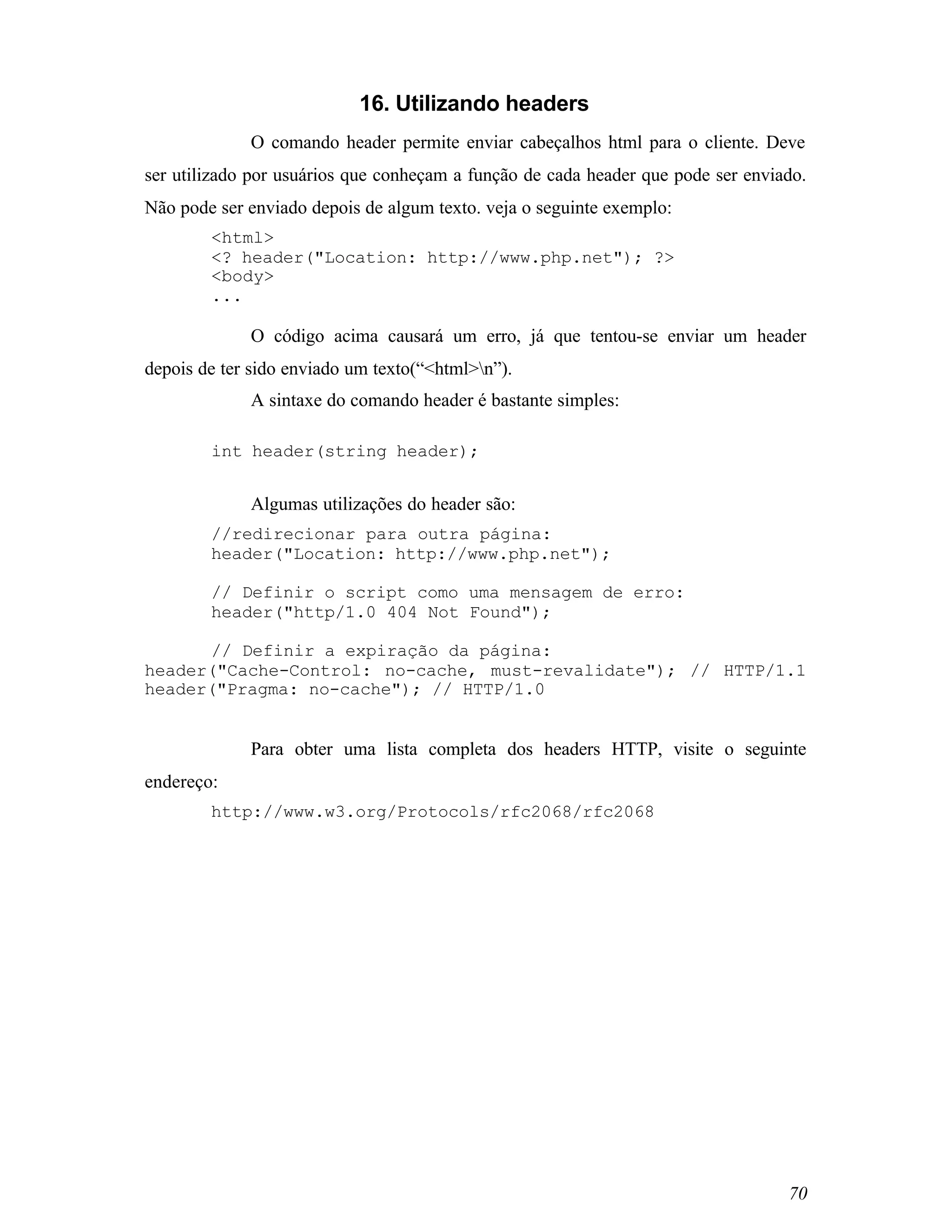 16. Utilizando headers
             O comando header permite enviar cabeçalhos html para o cliente. Deve
ser utilizado por usuários que conheçam a função de cada header que pode ser enviado.
Não pode ser enviado depois de algum texto. veja o seguinte exemplo:
        <html>
        <? header("Location: http://www.php.net"); ?>
        <body>
        ...

             O código acima causará um erro, já que tentou-se enviar um header
depois de ter sido enviado um texto(“<html>n”).
             A sintaxe do comando header é bastante simples:

        int header(string header);


             Algumas utilizações do header são:
        //redirecionar para outra página:
        header("Location: http://www.php.net");

        // Definir o script como uma mensagem de erro:
        header("http/1.0 404 Not Found");

      // Definir a expiração da página:
header("Cache-Control: no-cache, must-revalidate"); // HTTP/1.1
header("Pragma: no-cache"); // HTTP/1.0


             Para obter uma lista completa dos headers HTTP, visite o seguinte
endereço:
        http://www.w3.org/Protocols/rfc2068/rfc2068




                                                                                  70
 