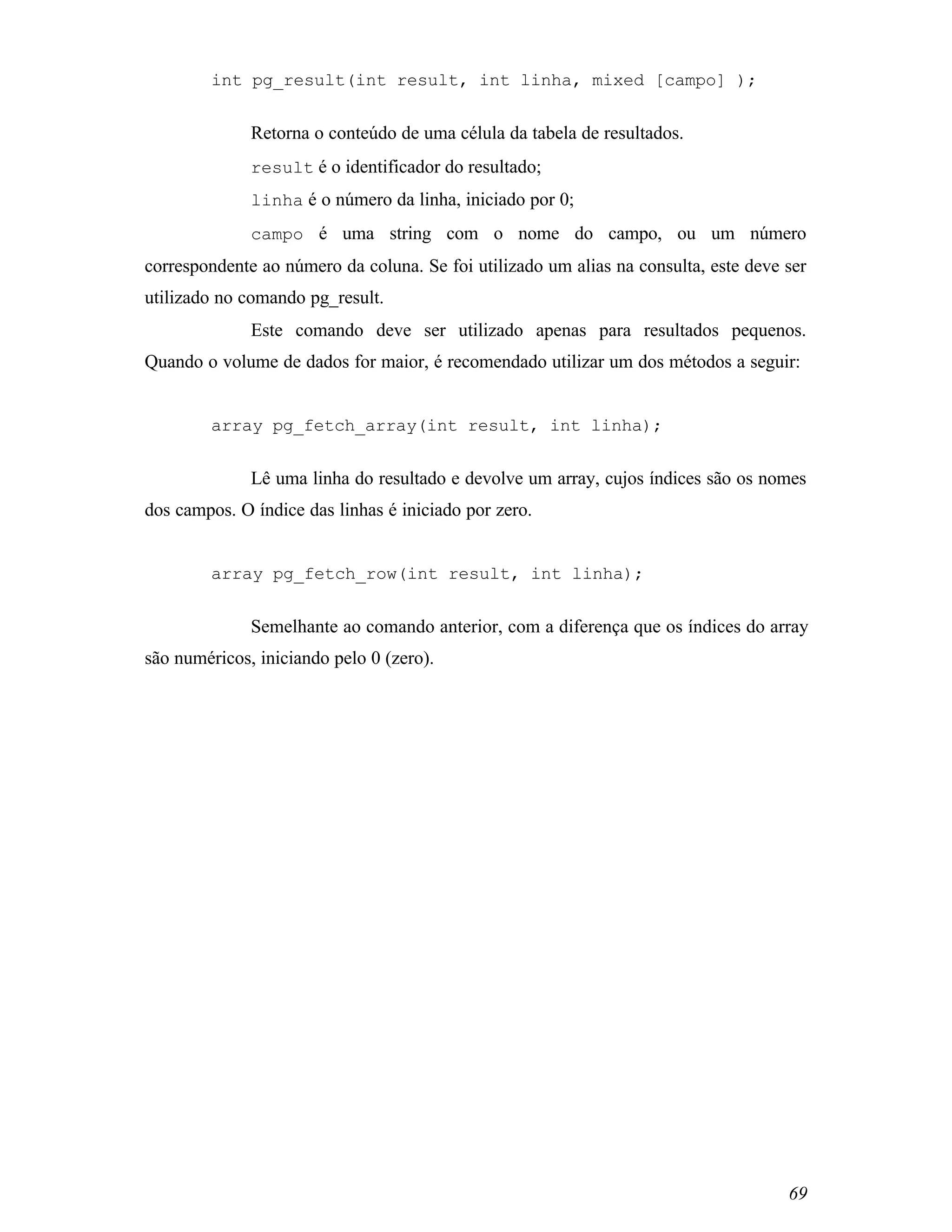 int pg_result(int result, int linha, mixed [campo] );


              Retorna o conteúdo de uma célula da tabela de resultados.
              result é o identificador do resultado;
              linha é o número da linha, iniciado por 0;
              campo é uma string com o nome do campo, ou um número
correspondente ao número da coluna. Se foi utilizado um alias na consulta, este deve ser
utilizado no comando pg_result.
              Este comando deve ser utilizado apenas para resultados pequenos.
Quando o volume de dados for maior, é recomendado utilizar um dos métodos a seguir:


        array pg_fetch_array(int result, int linha);


              Lê uma linha do resultado e devolve um array, cujos índices são os nomes
dos campos. O índice das linhas é iniciado por zero.


        array pg_fetch_row(int result, int linha);


              Semelhante ao comando anterior, com a diferença que os índices do array
são numéricos, iniciando pelo 0 (zero).




                                                                                     69
 