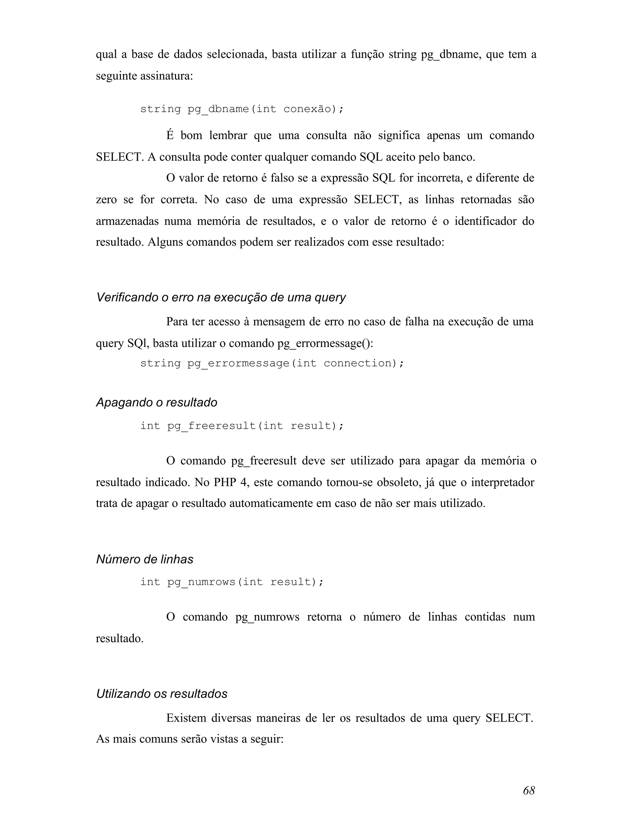 qual a base de dados selecionada, basta utilizar a função string pg_dbname, que tem a
seguinte assinatura:

         string pg_dbname(int conexão);

              É bom lembrar que uma consulta não significa apenas um comando
SELECT. A consulta pode conter qualquer comando SQL aceito pelo banco.
              O valor de retorno é falso se a expressão SQL for incorreta, e diferente de
zero se for correta. No caso de uma expressão SELECT, as linhas retornadas são
armazenadas numa memória de resultados, e o valor de retorno é o identificador do
resultado. Alguns comandos podem ser realizados com esse resultado:



Verificando o erro na execução de uma query
              Para ter acesso à mensagem de erro no caso de falha na execução de uma
query SQl, basta utilizar o comando pg_errormessage():
         string pg_errormessage(int connection);


Apagando o resultado
         int pg_freeresult(int result);


              O comando pg_freeresult deve ser utilizado para apagar da memória o
resultado indicado. No PHP 4, este comando tornou-se obsoleto, já que o interpretador
trata de apagar o resultado automaticamente em caso de não ser mais utilizado.



Número de linhas
         int pg_numrows(int result);


              O comando pg_numrows retorna o número de linhas contidas num
resultado.



Utilizando os resultados
              Existem diversas maneiras de ler os resultados de uma query SELECT.
As mais comuns serão vistas a seguir:



                                                                                      68
 