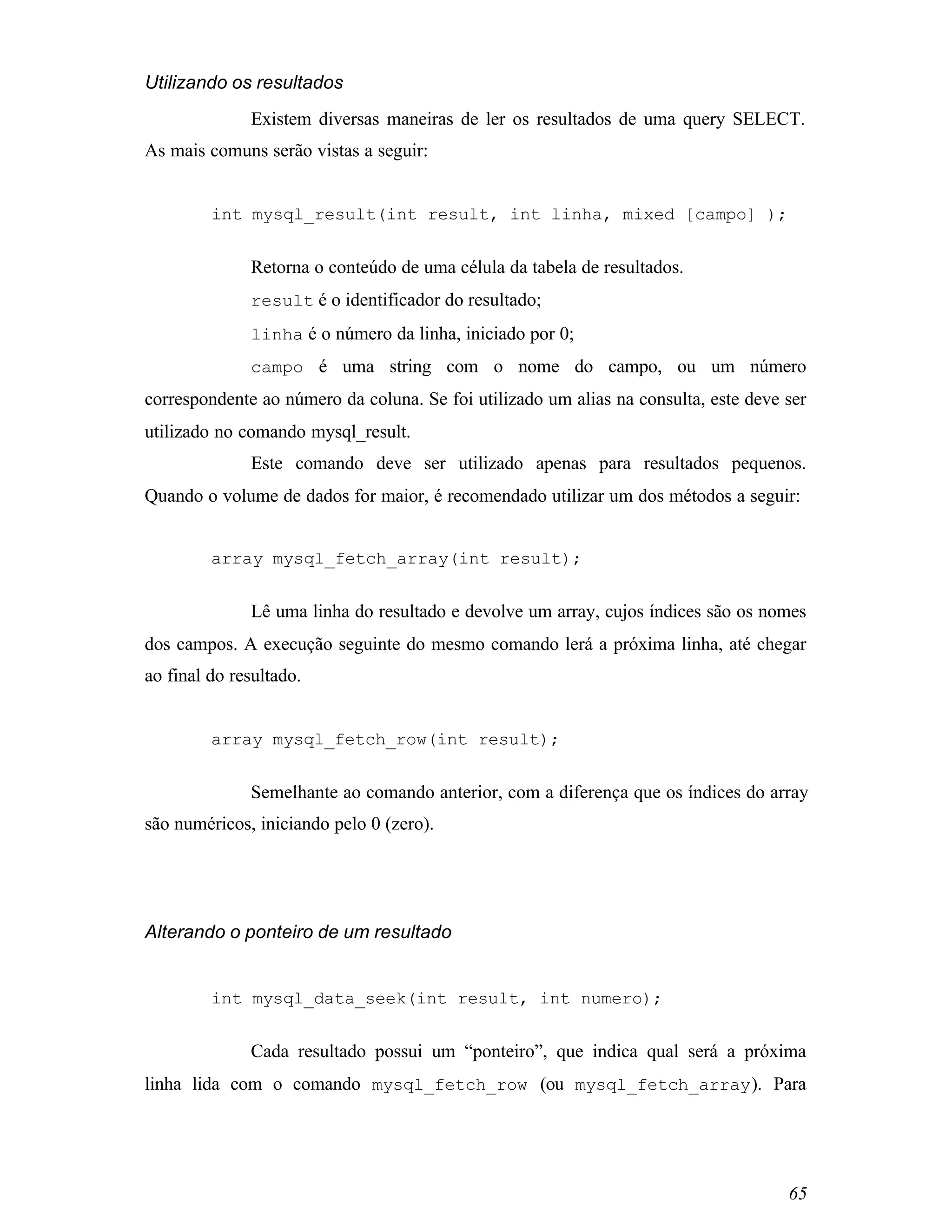 Utilizando os resultados
              Existem diversas maneiras de ler os resultados de uma query SELECT.
As mais comuns serão vistas a seguir:


         int mysql_result(int result, int linha, mixed [campo] );


              Retorna o conteúdo de uma célula da tabela de resultados.
              result é o identificador do resultado;
              linha é o número da linha, iniciado por 0;
              campo é uma string com o nome do campo, ou um número
correspondente ao número da coluna. Se foi utilizado um alias na consulta, este deve ser
utilizado no comando mysql_result.
              Este comando deve ser utilizado apenas para resultados pequenos.
Quando o volume de dados for maior, é recomendado utilizar um dos métodos a seguir:


         array mysql_fetch_array(int result);


              Lê uma linha do resultado e devolve um array, cujos índices são os nomes
dos campos. A execução seguinte do mesmo comando lerá a próxima linha, até chegar
ao final do resultado.


         array mysql_fetch_row(int result);


              Semelhante ao comando anterior, com a diferença que os índices do array
são numéricos, iniciando pelo 0 (zero).




Alterando o ponteiro de um resultado


         int mysql_data_seek(int result, int numero);


              Cada resultado possui um “ponteiro”, que indica qual será a próxima
linha lida com o comando mysql_fetch_row (ou mysql_fetch_array ). Para




                                                                                     65
 