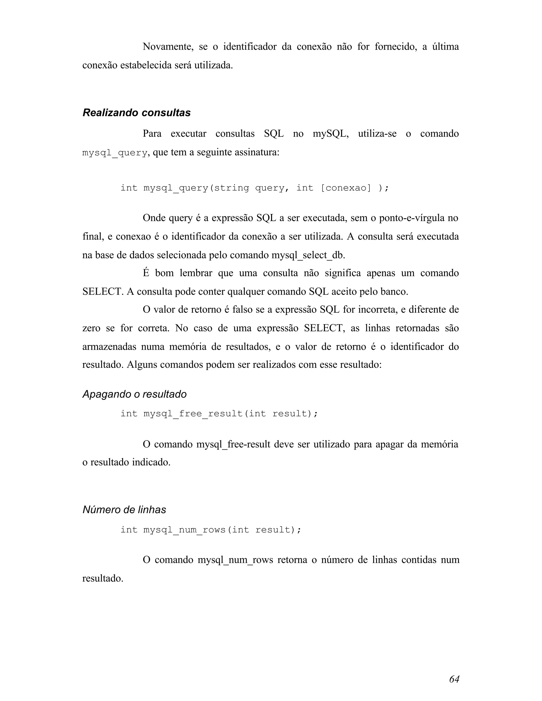 Novamente, se o identificador da conexão não for fornecido, a última
conexão estabelecida será utilizada.



Realizando consultas
              Para executar consultas SQL no mySQL, utiliza-se o comando
mysql_query, que tem a seguinte assinatura:


         int mysql_query(string query, int [conexao] );


              Onde query é a expressão SQL a ser executada, sem o ponto-e-vírgula no
final, e conexao é o identificador da conexão a ser utilizada. A consulta será executada
na base de dados selecionada pelo comando mysql_select_db.
              É bom lembrar que uma consulta não significa apenas um comando
SELECT. A consulta pode conter qualquer comando SQL aceito pelo banco.
              O valor de retorno é falso se a expressão SQL for incorreta, e diferente de
zero se for correta. No caso de uma expressão SELECT, as linhas retornadas são
armazenadas numa memória de resultados, e o valor de retorno é o identificador do
resultado. Alguns comandos podem ser realizados com esse resultado:

Apagando o resultado
         int mysql_free_result(int result);


              O comando mysql_free-result deve ser utilizado para apagar da memória
o resultado indicado.



Número de linhas
         int mysql_num_rows(int result);


              O comando mysql_num_rows retorna o número de linhas contidas num
resultado.




                                                                                      64
 