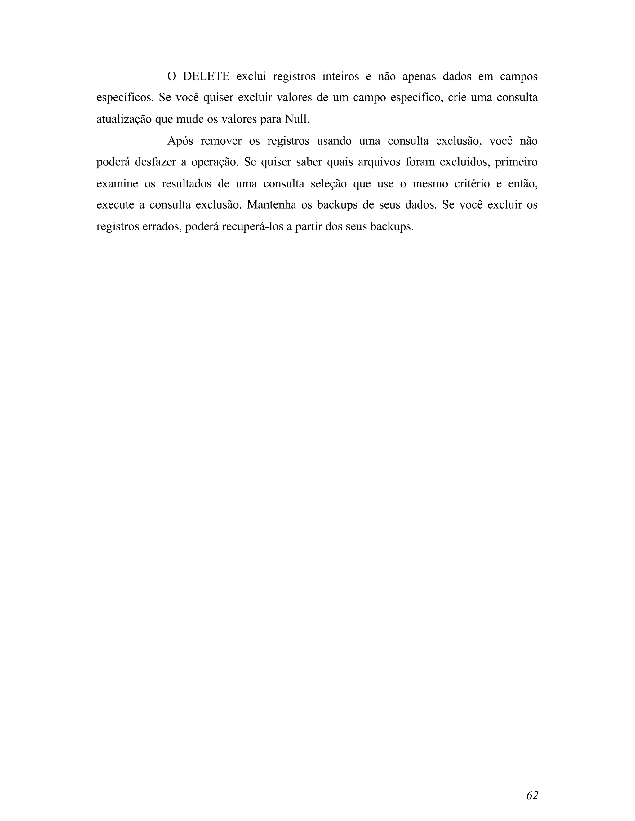 O DELETE exclui registros inteiros e não apenas dados em campos
específicos. Se você quiser excluir valores de um campo específico, crie uma consulta
atualização que mude os valores para Null.
              Após remover os registros usando uma consulta exclusão, você não
poderá desfazer a operação. Se quiser saber quais arquivos foram excluídos, primeiro
examine os resultados de uma consulta seleção que use o mesmo critério e então,
execute a consulta exclusão. Mantenha os backups de seus dados. Se você excluir os
registros errados, poderá recuperá-los a partir dos seus backups.




                                                                                  62
 