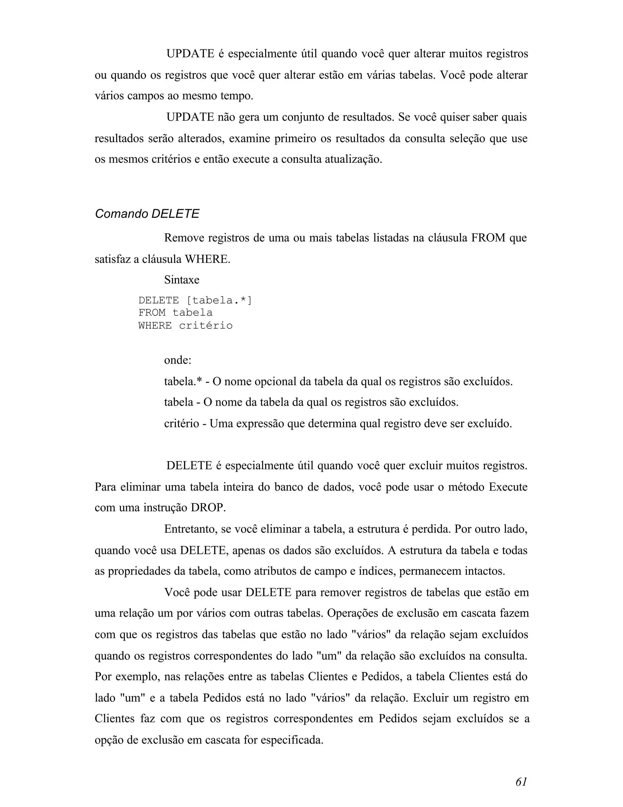 UPDATE é especialmente útil quando você quer alterar muitos registros
ou quando os registros que você quer alterar estão em várias tabelas. Você pode alterar
vários campos ao mesmo tempo.
              UPDATE não gera um conjunto de resultados. Se você quiser saber quais
resultados serão alterados, examine primeiro os resultados da consulta seleção que use
os mesmos critérios e então execute a consulta atualização.



Comando DELETE
              Remove registros de uma ou mais tabelas listadas na cláusula FROM que
satisfaz a cláusula WHERE.
              Sintaxe
        DELETE [tabela.*]
        FROM tabela
        WHERE critério


              onde:
              tabela.* - O nome opcional da tabela da qual os registros são excluídos.
              tabela - O nome da tabela da qual os registros são excluídos.
              critério - Uma expressão que determina qual registro deve ser excluído.


              DELETE é especialmente útil quando você quer excluir muitos registros.
Para eliminar uma tabela inteira do banco de dados, você pode usar o método Execute
com uma instrução DROP.
              Entretanto, se você eliminar a tabela, a estrutura é perdida. Por outro lado,
quando você usa DELETE, apenas os dados são excluídos. A estrutura da tabela e todas
as propriedades da tabela, como atributos de campo e índices, permanecem intactos.
              Você pode usar DELETE para remover registros de tabelas que estão em
uma relação um por vários com outras tabelas. Operações de exclusão em cascata fazem
com que os registros das tabelas que estão no lado "vários" da relação sejam excluídos
quando os registros correspondentes do lado "um" da relação são excluídos na consulta.
Por exemplo, nas relações entre as tabelas Clientes e Pedidos, a tabela Clientes está do
lado "um" e a tabela Pedidos está no lado "vários" da relação. Excluir um registro em
Clientes faz com que os registros correspondentes em Pedidos sejam excluídos se a
opção de exclusão em cascata for especificada.


                                                                                         61
 